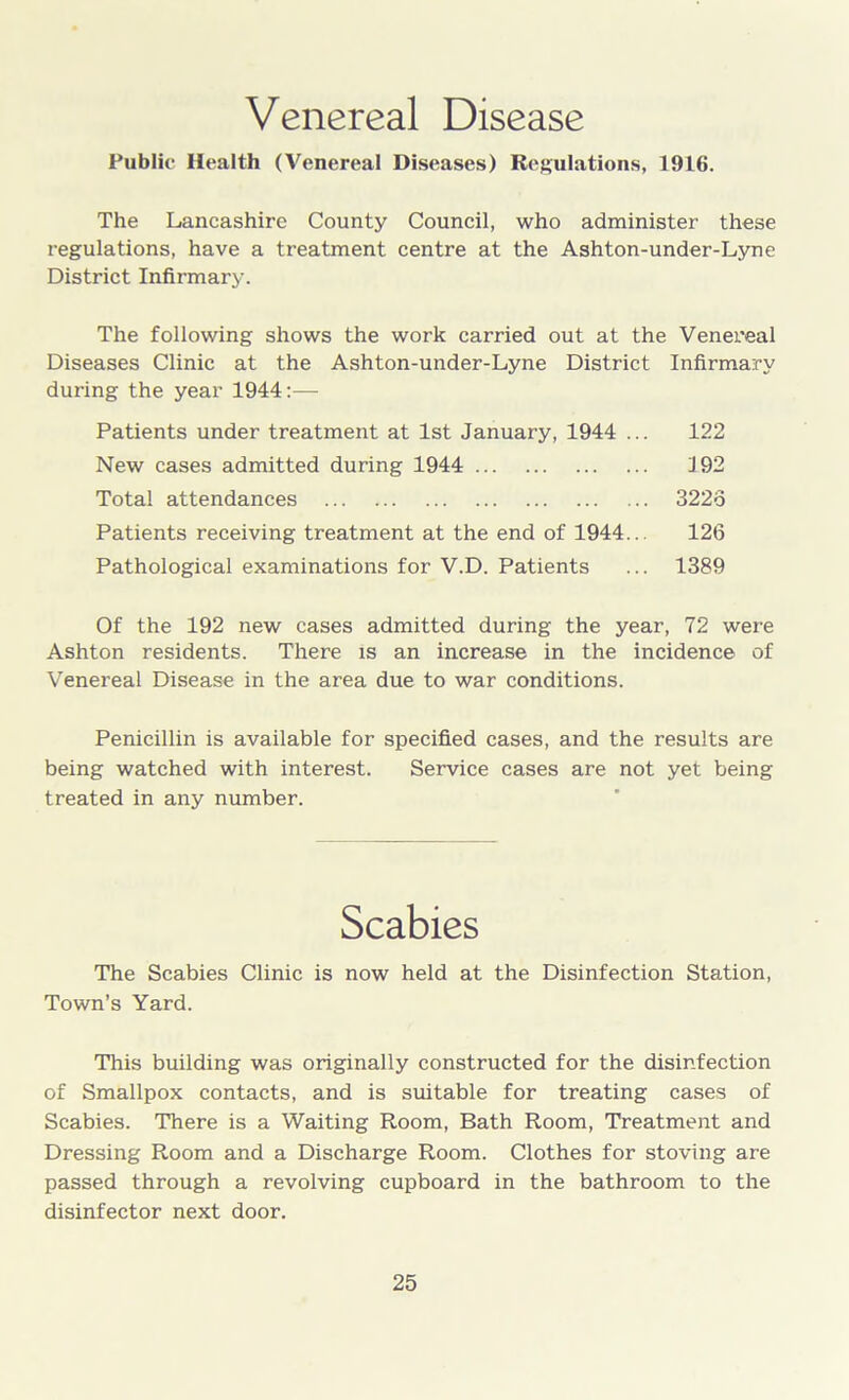 Venereal Disease Public Health (Venereal Diseases) Regulations, 1916. The Lancashire County Council, who administer these regulations, have a treatment centre at the Ashton-under-Lyne District Infirmary. The following shows the work carried out at the Venereal Diseases Clinic at the Ashton-under-Lyne District Infirmary during the year 1944:— Patients under treatment at 1st January, 1944 ... 122 New cases admitted during 1944 192 Total attendances 3225 Patients receiving treatment at the end of 1944... 126 Pathological examinations for V.D. Patients ... 1389 Of the 192 new cases admitted during the year, 72 were Ashton residents. There is an increase in the incidence of Venereal Disease in the area due to war conditions. Penicillin is available for specified cases, and the results are being watched with interest. Service cases are not yet being treated in any number. Scabies The Scabies Clinic is now held at the Disinfection Station, Town’s Yard. This building was originally constructed for the disinfection of Smallpox contacts, and is suitable for treating cases of Scabies. There is a Waiting Room, Bath Room, Treatment and Dressing Room and a Discharge Room. Clothes for stoving are passed through a revolving cupboard in the bathroom to the disinfector next door.