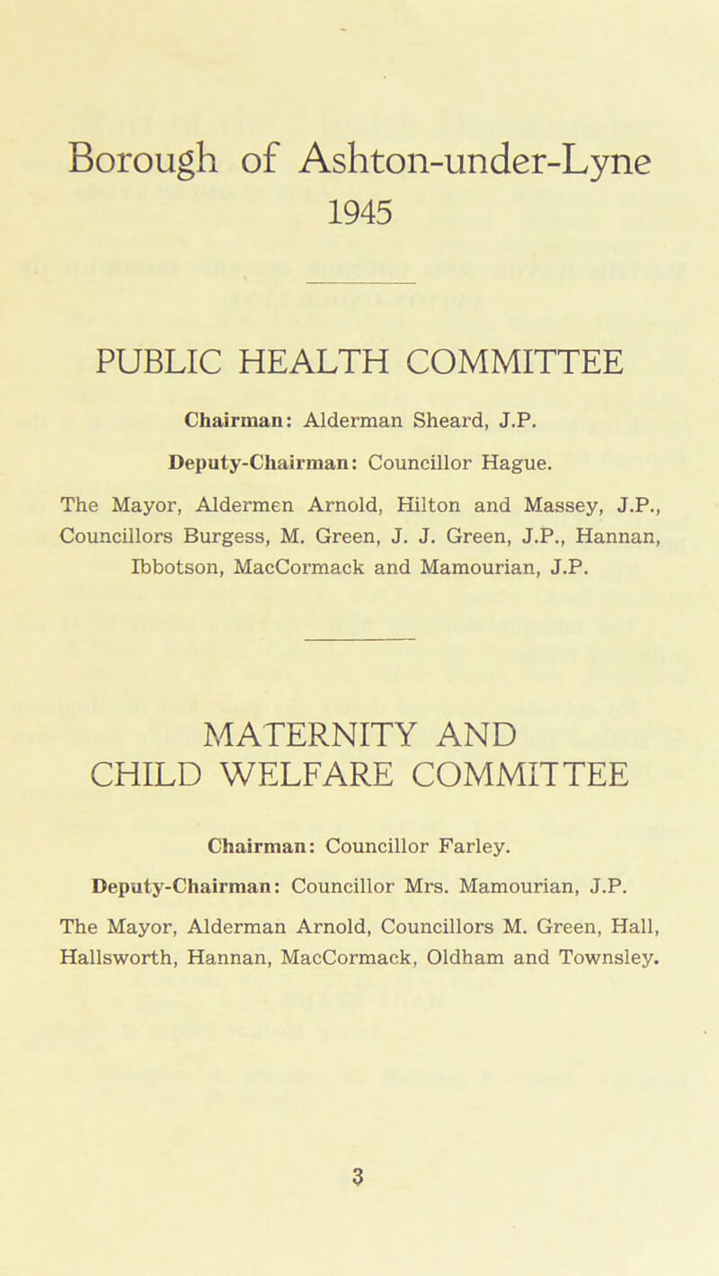 1945 PUBLIC HEALTH COMMITTEE Chairman: Alderman Sheard, J.P. Deputy-Chairman: Councillor Hague. The Mayor, Aldermen Arnold, Hilton and Massey, J.P., Councillors Burgess, M. Green, J. J. Green, J.P., Hannan, Ibbotson, MacCormack and Mamourian, J.P. MATERNITY AND CHILD WELFARE COMMITTEE Chairman: Councillor Farley. Deputy-Chairman: Councillor Mrs. Mamourian, J.P. The Mayor, Alderman Arnold, Councillors M. Green, Hall, Hallsworth, Hannan, MacCormack, Oldham and Townsley.