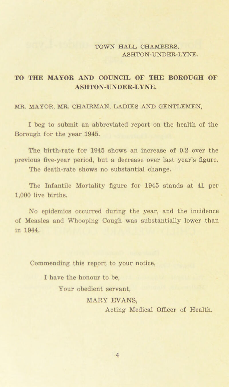 TOWN HALL CHAMBERS, ASHTON-UNDER-LYNE. TO THE MAYOR AND COUNCIL OF THE BOROUGH OF ASHTON-UNDER-LYNE. MR. MAYOR, MR. CHAIRMAN, LADIES AND GENTLEMEN, I beg to submit an abbreviated report on the health of the Borough for the year 1945. The birth-rate for 1945 shows an increase of 0.2 over the previous five-year period, but a decrease over last year’s figure. The death-rate shows no substantial change. The Infantile Mortality figure for 1945 stands at 41 per 1,000 live births. No epidemics occurred during the year, and the incidence of Measles and Whooping Cough was substantially lower than in 1944. Commending this report to your notice, I have the honour to be, Your obedient servant, MARY EVANS, Acting Medical Officer of Health.