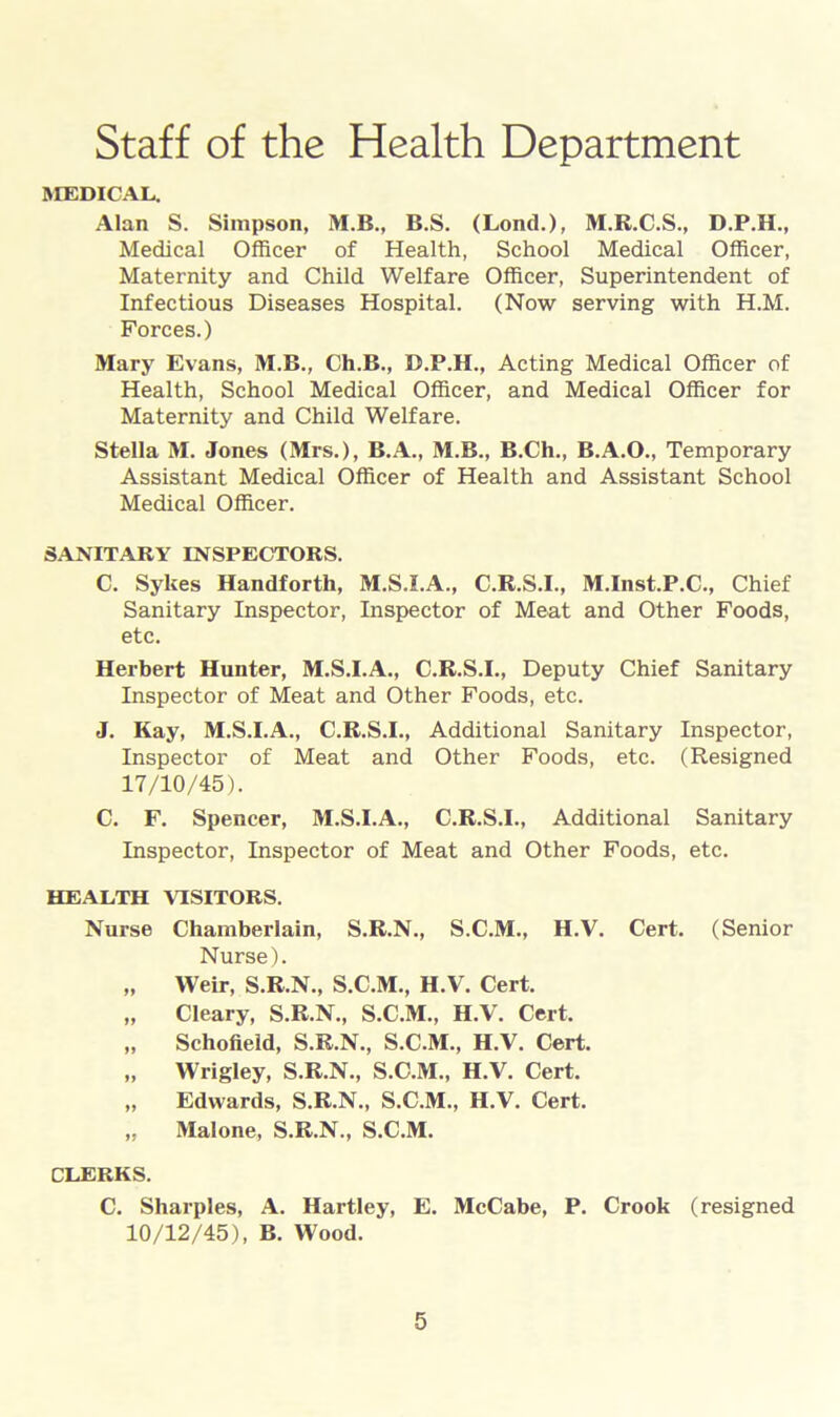 Staff of the Health Department MEDICAL. Alan S. Simpson, M.B., B.S. (Lond.), M.K.C.S., D.P.H., Medical Officer of Health, School Medical Officer, Maternity and Child Welfare Officer, Superintendent of Infectious Diseases Hospital. (Now serving with H.M. Forces.) Mary Evans, M.B., Ch.B., D.P.H., Acting Medical Officer of Health, School Medical Officer, and Medical Officer for Maternity and Child Welfare. Stella M. Jones (Mrs.), B.A., M.B., B.Ch., B.A.O., Temporary Assistant Medical Officer of Health and Assistant School Medical Officer. SANITARY INSPECTORS. C. Sykes Handforth, M.S.I.A., C.R.S.I., M.Inst.P.C., Chief Sanitary Inspector, Inspector of Meat and Other Foods, etc. Herbert Hunter, M.S.I.A., C.R.S.I., Deputy Chief Sanitary Inspector of Meat and Other Foods, etc. J. Kay, M.S.I.A., C.R.S.I., Additional Sanitary Inspector, Inspector of Meat and Other Foods, etc. (Resigned 17/10/45). C. F. Spencer, M.S.I.A., C.R.S.I., Additional Sanitary Inspector, Inspector of Meat and Other Foods, etc. HEALTH VISITORS. Nurse Chamberlain, S.R.N., S.C.M., H.V. Cert. (Senior Nurse). „ Weir, S.R.N., S.C.M., H.V. Cert. „ Cleary, S.R.N., S.C.M., H.V. Cert. „ Schofield, S.R.N., S.C.M., H.V. Cert. ,, Wrigley, S.R.N., S.C.M., H.V. Cert. „ Edwards, S.R.N., S.C.M., H.V. Cert. „ Malone, S.R.N., S.C.M. CLERKS. C. Sharpies, A. Hartley, E. McCabe, P. Crook (resigned 10/12/45), B. Wood.