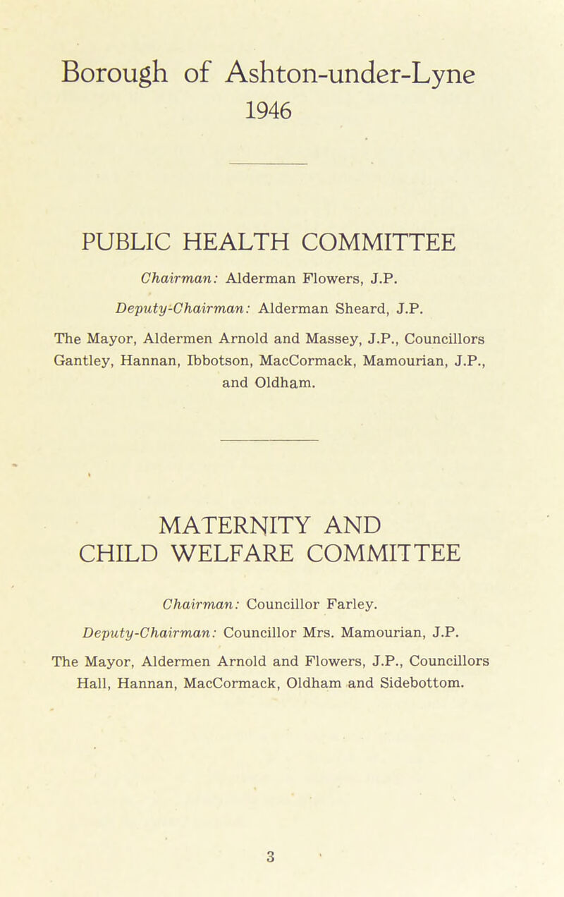 Borough of Ashton-under-Lyne 1946 PUBLIC HEALTH COMMITTEE Chairman: Alderman Flowers, J.P. Deputy-Chairman: Alderman Sheard, J.P. The Mayor, Aldermen Arnold and Massey, J.P., Councillors Gantley, Hannan, Ibbotson, MacCormack, Mamourian, J.P., and Oldham. MATERNITY AND CHILD WELFARE COMMITTEE Chairman: Councillor Farley. Deputy-Chairman: Councillor Mrs. Mamourian, J.P. The Mayor, Aldermen Arnold and Flowers, J.P., Councillors Hall, Hannan, MacCormack, Oldham and Sidebottom.
