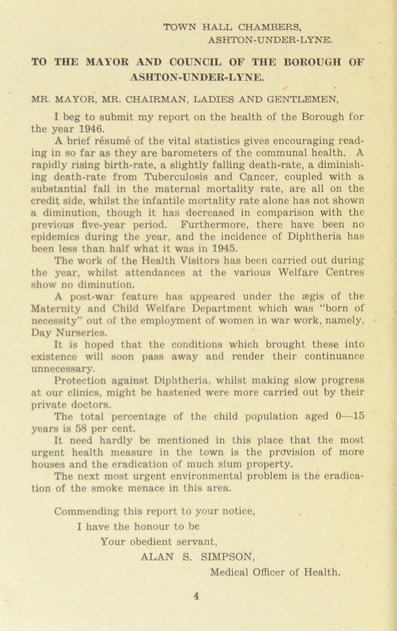 TOWN HALL CHAMBERS, ASHTON-UNDER-LYNE. TO THE MAYOR AND COUNCIL OF THE BOROUGH OF ASHTON-UNDER-LYNE. MR. MAYOR, MR. CHAIRMAN, LADIES AND GENTLEMEN, I beg to submit my report on the health of the Borough for the year 1946. A brief resume of the vital statistics gives encouraging read- ing in so far as they are barometers of the communal health. A rapidly rising birth-rate, a slightly falling death-rate, a diminish- ing death-rate from Tuberculosis and Cancer, coupled with a substantial fall in the maternal mortality rate, are all on the credit side, whilst the infantile mortality rate alone has not shown a diminution, though it has decreased in comparison with the previous five-year period. Furthermore, there have been no epidemics during the year, and the incidence of Diphtheria has been less than half what it was in 1945. The work of the Health Visitors has been carried out during the year, whilst attendances at the various Welfare Centres show no diminution. A post-war feature has appeared under the aegis of the Maternity and Child Welfare Department which was “born of necessity” out of the employment of women in war work, namely, Day Nurseries. It is hoped that the conditions which brought these into existence will soon pass away and render their continuance unnecessary. Protection against Diphtheria, whilst making slow progress at our clinics, might be hastened were more carried out by their private doctors. The total percentage of the child population aged 0—15 years is 58 per cent. It need hardly be mentioned in this place that the most urgent health measure in the town is the provision of more houses and the eradication of much slum property. The next most urgent environmental problem is the eradica- tion of the smoke menace in this area. Commending this report to your notice, I have the honour to be Your obedient servant, ALAN S. SIMPSON, Medical Officer of Health.