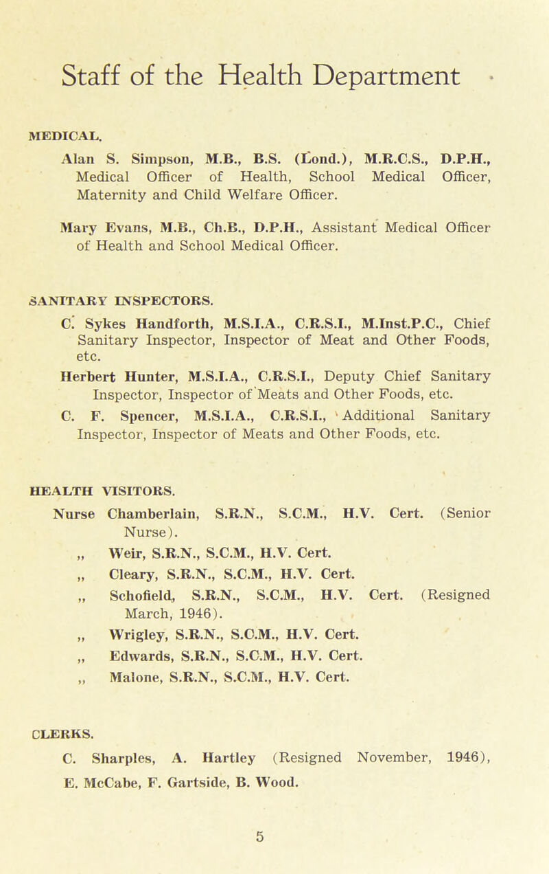 Staff of the Health Department MEDICAL. Alan S. Simpson, M.B., B.S. (£ond.), M.R.C.S., D.P.H., Medical Officer of Health, School Medical Officer, Maternity and Child Welfare Officer. Mary Evans, M.B., Ch.B., D.P.H., Assistant Medical Officer of Health and School Medical Officer. SANITARY INSPECTORS. Ci Sykes Handforth, M.S.I.A., C.R.S.I., M.Inst.P.C., Chief Sanitary Inspector, Inspector of Meat and Other Foods, etc. Herbert Hunter, M.S.I.A., C.R.S.I., Deputy Chief Sanitary Inspector, Inspector of Meats and Other Foods, etc. C. F. Spencer, M.S.I.A., C.R.S.I., ' Additional Sanitary Inspector, Inspector of Meats and Other Foods, etc. HEALTH VISITORS. Nurse Chamberlain, S.R.N., S.C.M., H.V. Cert. (Senior Nurse). „ Weir, S.R.N., S.C.M., H.V. Cert. „ Cleary, S.R.N., S.C.M., H.V. Cert. „ Schofield, S.R.N., S.C.M., H.V. Cert. (Resigned March, 1946). „ Wrigley, S.R.N., S.C.M., H.V. Cert. „ Edwards, S.R.N., S.C.M., H.V. Cert. „ Malone, S.R.N., S.C.M., H.V. Cert. CLERKS. C. Sharpies, A. Hartley (Resigned November, 1946), E. McCabe, F. Gartside, B. Wood.