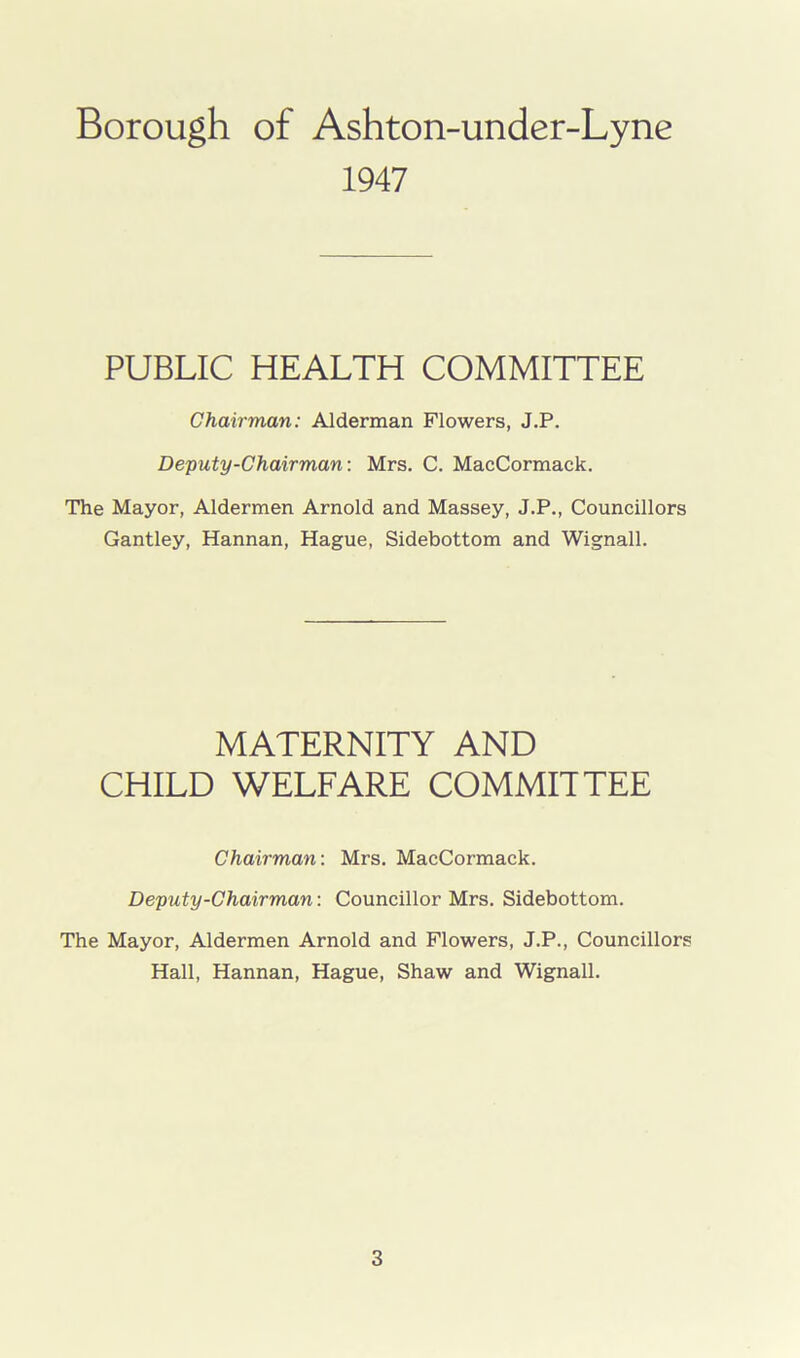 Borough of Ashton-under-Lyne 1947 PUBLIC HEALTH COMMITTEE Chairman: Alderman Flowers, J.P. Deputy-Chairman: Mrs. C. MacCormack. The Mayor, Aldermen Arnold and Massey, J.P., Councillors Gantley, Hannan, Hague, Sidebottom and Wignall. MATERNITY AND CHILD WELFARE COMMITTEE Chairman: Mrs. MacCormack. Deputy-Chairman: Councillor Mrs. Sidebottom. The Mayor, Aldermen Arnold and Flowers, J.P., Councillors Hall, Hannan, Hague, Shaw and Wignall.