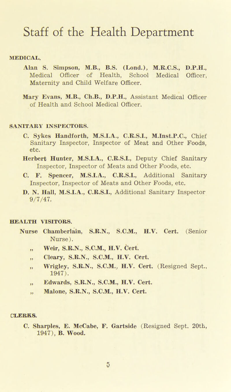 Staff of the Health Department MEDICAL. Alan S. Simpson, M.B., B.S. (Lond.), M.R.C.S., D.P.H., Medical Officer of Health, School Medical Officer, Maternity and Child Welfare Officer. Mary Evans, M.B., Ch.B., D.P.H., Assistant Medical Officer of Health and School Medical Officer. SANITARY INSPECTORS. C. Sykes Handforth, M.S.I.A., C.R.S.I., M.Inst.P.C., Chief Sanitary Inspector, Inspector of Meat and Other Foods, etc. Herbert Hunter, M.S.I.A., C.R.S.I., Deputy Chief Sanitary Inspector, Inspector of Meats and Other Foods, etc. C. F. Spencer, M.S.I.A., C.R.S.I., Additional Sanitary Inspector, Inspector of Meats and Other Foods, etc. D. N. Hall, M.S.I.A., C.R.S.I., Additional Sanitary Inspector 9/7/47. HEALTH VISITORS. Nurse Chamberlain, S.R.N., S.C.M., H.V. Cert. (Senior Nurse). „ Weir, S.R.N., S.C.M., H.V. Cert. „ Cleary, S.R.N., S.C.M., H.V. Cert. „ Wrigley, S.R.N., S.C.M., H.V. Cert. (Resigned Sept., 1947). „ Edwards, S.R.N., S.C.M., H.V. Cert. „ Malone, S.R.N., S.C.M., H.V. Cert. CLERKS. C. Sharpies, E. McCabe, F. Gartside (Resigned Sept. 20th, 1947), B. Wood.