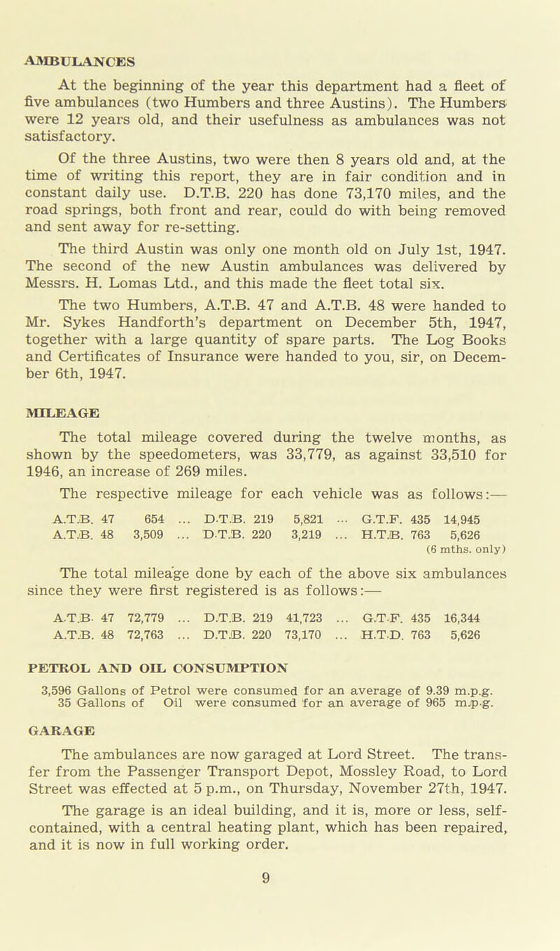 AMBULANCES At the beginning of the year this department had a fleet of five ambulances (two Humbers and three Austins). The Humbers were 12 years old, and their usefulness as ambulances was not satisfactory. Of the three Austins, two were then 8 years old and, at the time of writing this report, they are in fair condition and in constant daily use. D.T.B. 220 has done 73,170 miles, and the road springs, both front and rear, could do with being removed and sent away for re-setting. The third Austin was only one month old on July 1st, 1947. The second of the new Austin ambulances was delivered by Messrs. H. Lomas Ltd., and this made the fleet total six. The two Humbers, A.T.B. 47 and A.T.B. 48 were handed to Mr. Sykes Handforth’s department on December 5th, 1947, together with a large quantity of spare parts. The Log Books and Certificates of Insurance were handed to you, sir, on Decem- ber 6th, 1947. MILEAGE The total mileage covered during the twelve months, as shown by the speedometers, was 33,779, as against 33,510 for 1946, an increase of 269 miles. The respective mileage for each vehicle was as follows:— A.T.B. 47 654 ... DT.B. 219 5,821 ... G.T.F. 435 14,945 A.T.B. 48 3,509 ... D.T.B. 220 3,219 ... H.T.B. 763 5,626 (6 mths. only) The total mileage done by each of the above six ambulances since they were first registered is as follows:— A.T.B. 47 72,779 ... D.T.B. 219 41,723 ... G.T.F. 435 16,344 A.T.B. 48 72,763 ... D.T.B. 220 73,170 ... H.TD. 763 5,626 PETROL AND OIL CONSUMPTION 3,596 Gallons of Petrol were consumed for an average of 9.39 m.p.g. 35 Gallons of Oil were consumed for an average of 965 m.p-g. GARAGE The ambulances are now garaged at Lord Street. The trans- fer from the Passenger Transport Depot, Mossley Road, to Lord Street was effected at 5 p.m., on Thursday, November 27th, 1947. The garage is an ideal building, and it is, more or less, self- contained, with a central heating plant, which has been repaired, and it is now in full working order.