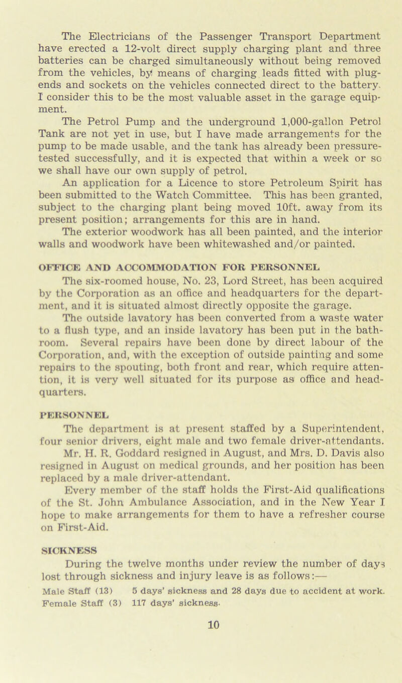 The Electricians of the Passenger Transport Department have erected a 12-volt direct supply charging plant and three batteries can be charged simultaneously without being removed from the vehicles, by! means of charging leads fitted with plug- ends and sockets on the vehicles connected direct to the battery. I consider this to be the most valuable asset in the garage equip- ment. The Petrol Pump and the underground 1,000-gallon Petrol Tank are not yet in use, but I have made arrangements for the pump to be made usable, and the tank has already been pressure- tested successfully, and it is expected that within a week or so we shall have our own supply of petrol. An application for a Licence to store Petroleum Spirit has been submitted to the Watch Committee. This has been granted, subject to the charging plant being moved 10ft. away from its present position; arrangements for this are in hand. The exterior woodwork has all been painted, and the interior walls and woodwork have been whitewashed and/or painted. OFFICE AND ACCOMMODATION FOlt PERSONNEL The six-roomed house, No. 23, Lord Street, has been acquired by the Corporation as an office and headquarters for the depart- ment, and it is situated almost directly opposite the garage. The outside lavatory has been converted from a waste water to a flush type, and an inside lavatory has been put in the bath- room. Several repairs have been done by direct labour of the Corporation, and, with the exception of outside painting and some repairs to the spouting, both front and rear, which require atten- tion, it is very well situated for its purpose as office and head- quarters. PERSONNEL The department is at present staffed by a Superintendent, four senior drivers, eight male and two female driver-attendants. Mr. H. R. Goddard resigned in August, and Mrs. D. Davis also resigned in August on medical grounds, and her position has been replaced by a male driver-attendant. Every member of the staff holds the First-Aid qualifications of the St. John Ambulance Association, and in the New Year I hope to make arrangements for them to have a refresher course on First-Aid. SICKNESS During the twelve months under review the number of days lost through sickness and injury leave is as follows:— Male Staff (13) 5 days’ sickness and 28 days due to accident at work. Female Staff (3) 117 days’ sickness-