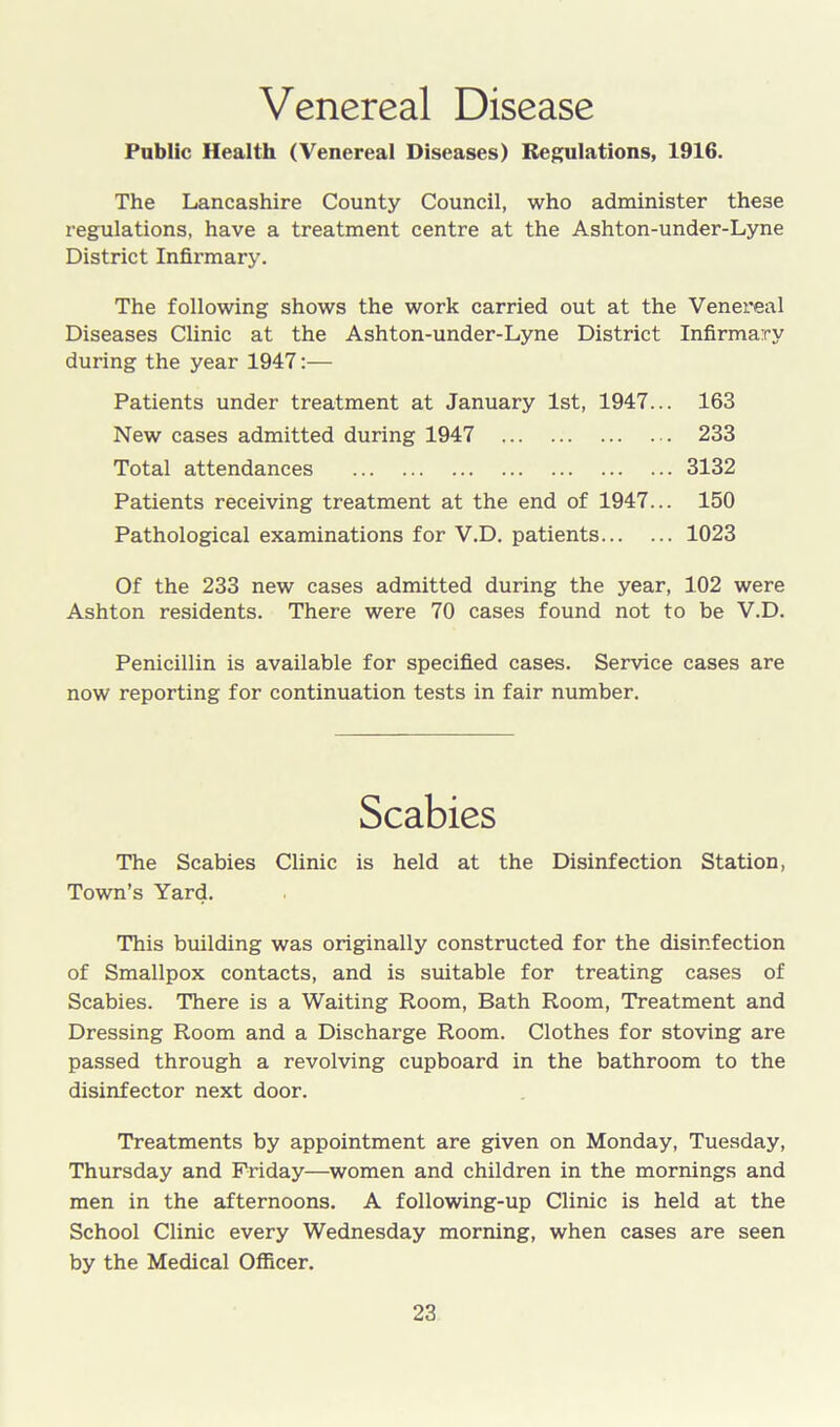 Venereal Disease Public Health (Venereal Diseases) Regulations, 1916. The Lancashire County Council, who administer these regulations, have a treatment centre at the Ashton-under-Lyne District Infirmary. The following shows the work carried out at the Venereal Diseases Clinic at the Ashton-under-Lyne District Infirmary during the year 1947:— Patients under treatment at January 1st, 1947... 163 New cases admitted during 1947 233 Total attendances 3132 Patients receiving treatment at the end of 1947... 150 Pathological examinations for V.D. patients 1023 Of the 233 new cases admitted during the year, 102 were Ashton residents. There were 70 cases found not to be V.D. Penicillin is available for specified cases. Service cases are now reporting for continuation tests in fair number. The Scabies Clinic is held at the Disinfection Station, Town’s Yard. This building was originally constructed for the disinfection of Smallpox contacts, and is suitable for treating cases of Scabies. There is a Waiting Room, Bath Room, Treatment and Dressing Room and a Discharge Room. Clothes for stoving are passed through a revolving cupboard in the bathroom to the disinfector next door. Treatments by appointment are given on Monday, Tuesday, Thursday and Friday—women and children in the mornings and men in the afternoons. A following-up Clinic is held at the School Clinic every Wednesday morning, when cases are seen by the Medical Officer.