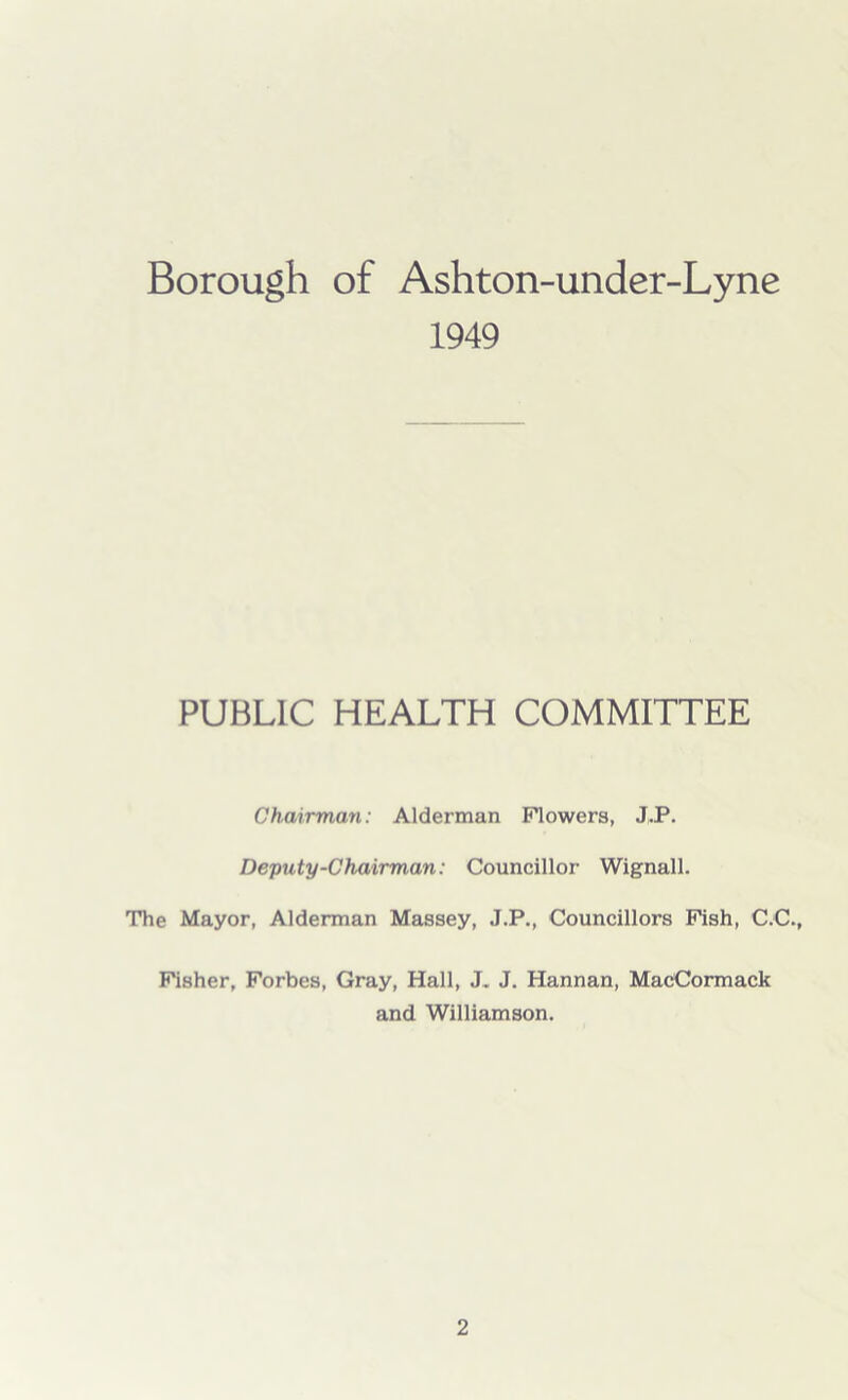 Borough of Ashton-under-Lyne 1949 PUBLIC HEALTH COMMITTEE Chairman: Alderman Flowers, J.P. Deputy-Chairman: Councillor Wignall. The Mayor, Alderman Massey, J.P., Councillors Fish, C.C., Fisher, Forbes, Gray, Hall, J. J. Hannan, MacCormack and Williamson.