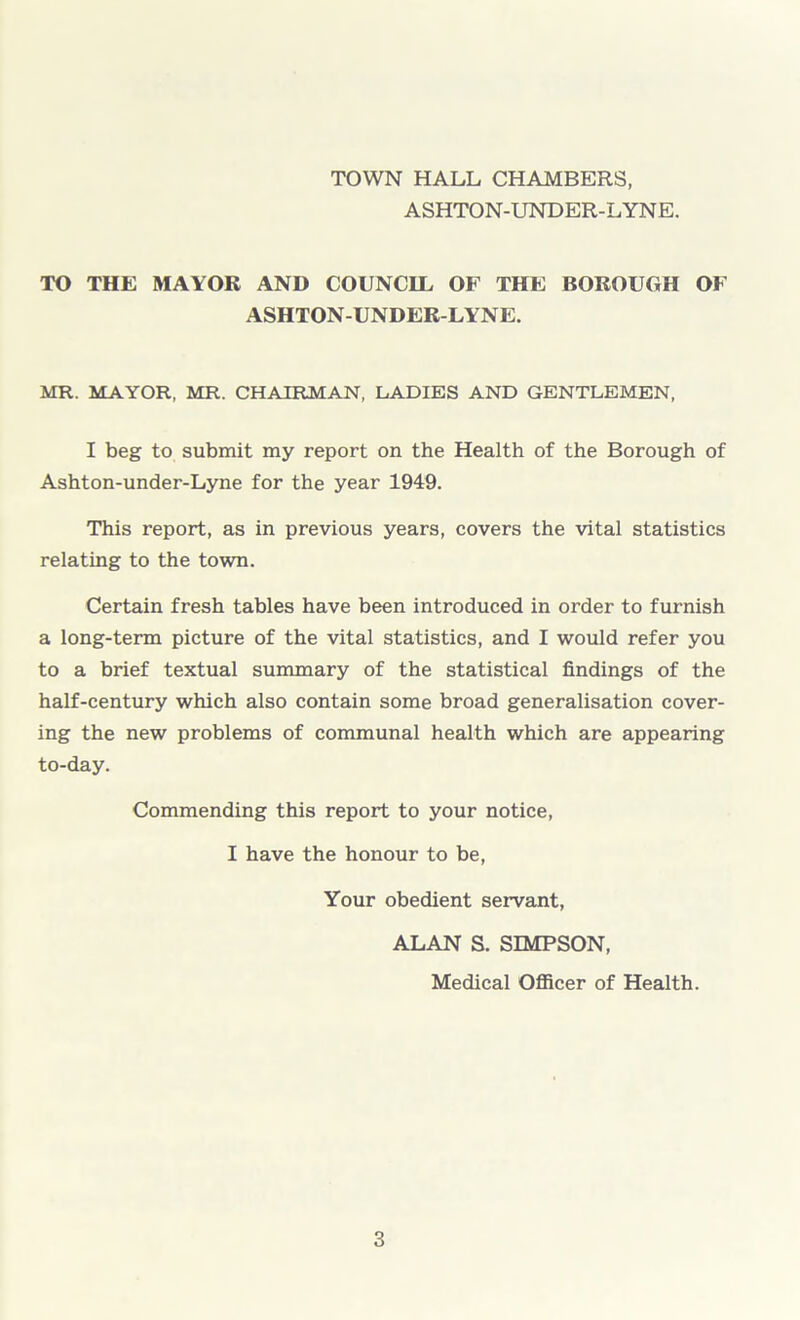 TOWN HALL CHAMBERS, ASHTON-UNDER-LYNE. TO THE MAYOR AND COUNCIL OF THE BOROUGH OF ASHTON-UNDER-LYNE. MR. MAYOR, MR. CHAIRMAN, LADIES AND GENTLEMEN, I beg to submit my report on the Health of the Borough of Ashton-under-Lyne for the year 1949. This report, as in previous years, covers the vital statistics relating to the town. Certain fresh tables have been introduced in order to furnish a long-term picture of the vital statistics, and I would refer you to a brief textual summary of the statistical findings of the half-century which also contain some broad generalisation cover- ing the new problems of communal health which are appearing to-day. Commending this report to your notice, I have the honour to be, Your obedient servant, ALAN S. SIMPSON, Medical Officer of Health.