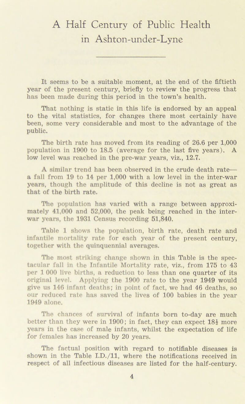 A Half Century of Public Health in Ashton-under-Lyne It seems to be a suitable moment, at the end of the fiftieth year of the present century, briefly to review the progress that has been made during this period in the town’s health. That nothing is static in this life is endorsed by an appeal to the vital statistics, for changes there most certainly have been, some very considerable and most to the advantage of the public. The birth rate has moved from its reading of 26.6 per 1,000 population in 1900 to 18.5 (average for the last five years). A low level was reached in the pre-war years, viz., 12.7. A similar trend has been observed in the crude death rate— a fall from 19 to 14 per 1,000 with a low level in the inter-war years, though the amplitude of this decline is not as great as that of the birth rate. The population has varied with a range between approxi- mately 41,000 and 52,000, the peak being reached in the inter- war years, the 1931 Census recording 51,840. Table 1 shows the population, birth rate, death rate and infantile mortality rate for each year of the present century, together with the quinquennial averages. The most striking change shown in this Table is the spec- tacular fall in the Infantile Mortality rate, viz., from 175 to 43 per 1 000 live births, a reduction to less than one quarter of its original level. Applying the 1900 rate to the year 1949 would give us 146 infant deaths; in point of fact, we had 46 deaths, so our reduced rate has saved the lives of 100 babies in the year 1949 alone. The chances of survival of infants born to-day are much better than they were in 1900; in fact, they can expect 18i more years in the case of male infants, whilst the expectation of life for females has increased by 20 years. The factual position with regard to notifiable diseases is shown in the Table I.D./ll, where the notifications received in respect of all infectious diseases are listed for the half-century.