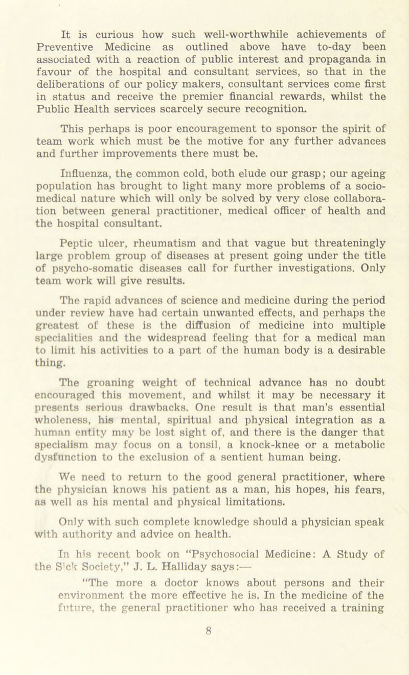 It is curious how such well-worthwhile achievements of Preventive Medicine as outlined above have to-day been associated with a reaction of public interest and propaganda in favour of the hospital and consultant services, so that in the deliberations of our policy makers, consultant services come first in status and receive the premier financial rewards, whilst the Public Health services scarcely secure recognition. This perhaps is poor encouragement to sponsor the spirit of team work which must be the motive for any further advances and further improvements there must be. Influenza, the common cold, both elude our grasp; our ageing population has brought to light many more problems of a socio- medical nature which will only be solved by very close collabora- tion between general practitioner, medical officer of health and the hospital consultant. Peptic ulcer, rheumatism and that vague but threateningly large problem group of diseases at present going under the title of psycho-somatic diseases call for further investigations. Only team work will give results. The rapid advances of science and medicine during the period under review have had certain unwanted effects, and perhaps the greatest of these is the diffusion of medicine into multiple specialities and the widespread feeling that for a medical man to limit his activities to a part of the human body is a desirable thing. The groaning weight of technical advance has no doubt encouraged this movement, and whilst it may be necessary it presents serious drawbacks. One result is that man’s essential wholeness, his mental, spiritual and physical integration as a human entity may be lost sight of, and there is the danger that specialism may focus on a tonsil, a knock-knee or a metabolic dysfunction to the exclusion of a sentient human being. We need to return to the good general practitioner, where the physician knows his patient as a man, his hopes, his fears, as well as his mental and physical limitations. Only with such complete knowledge should a physician speak with authority and advice on health. In his recent book on “Psychosocial Medicine: A Study of the S'ck Society,” J. L. Halliday says:— “The more a doctor knows about persons and their environment the more effective he is. In the medicine of the future, the general practitioner who has received a training