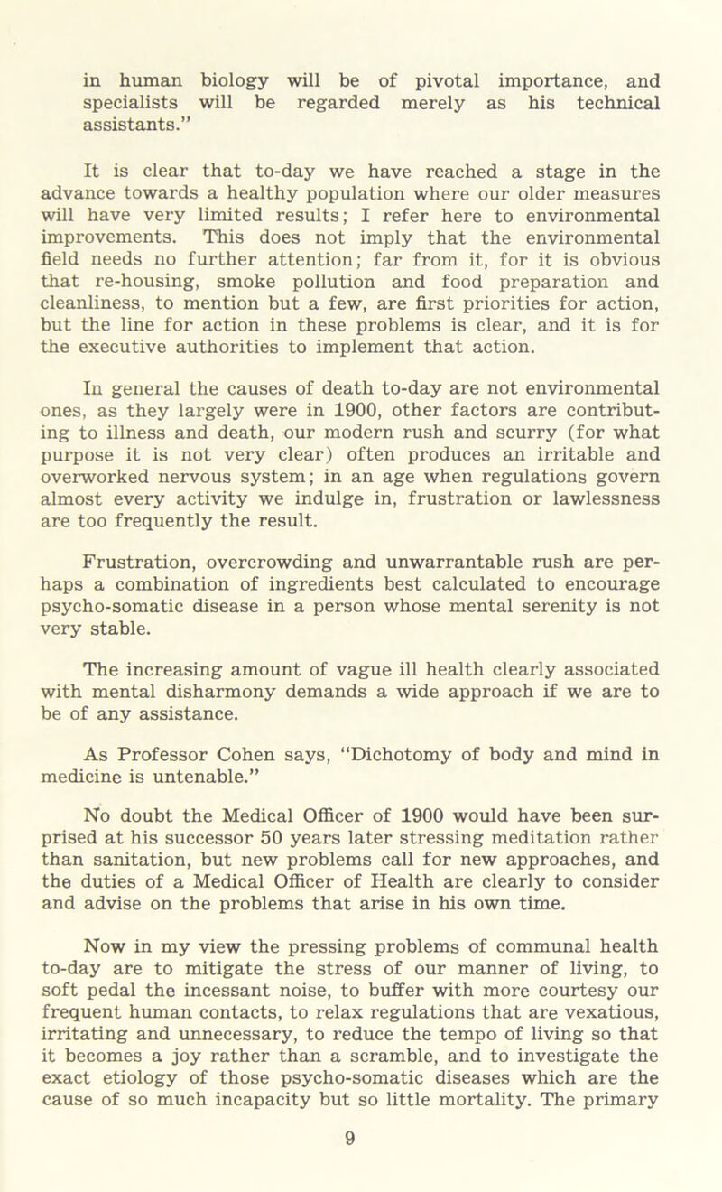 in human biology will be of pivotal importance, and specialists will be regarded merely as his technical assistants.” It is clear that to-day we have reached a stage in the advance towards a healthy population where our older measures will have very limited results; I refer here to environmental improvements. This does not imply that the environmental field needs no further attention; far from it, for it is obvious that re-housing, smoke pollution and food preparation and cleanliness, to mention but a few, are first priorities for action, but the line for action in these problems is clear, and it is for the executive authorities to implement that action. In general the causes of death to-day are not environmental ones, as they largely were in 1900, other factors are contribut- ing to illness and death, our modern rush and scurry (for what purpose it is not very clear) often produces an irritable and overworked nervous system; in an age when regulations govern almost every activity we indulge in, frustration or lawlessness are too frequently the result. Frustration, overcrowding and unwarrantable rush are per- haps a combination of ingredients best calculated to encourage psycho-somatic disease in a person whose mental serenity is not very stable. The increasing amount of vague ill health clearly associated with mental disharmony demands a wide approach if we are to be of any assistance. As Professor Cohen says, “Dichotomy of body and mind in medicine is untenable.” No doubt the Medical Officer of 1900 would have been sur- prised at his successor 50 years later stressing meditation rather than sanitation, but new problems call for new approaches, and the duties of a Medical Officer of Health are clearly to consider and advise on the problems that arise in his own time. Now in my view the pressing problems of communal health to-day are to mitigate the stress of our manner of living, to soft pedal the incessant noise, to buffer with more courtesy our frequent human contacts, to relax regulations that are vexatious, irritating and unnecessary, to reduce the tempo of living so that it becomes a joy rather than a scramble, and to investigate the exact etiology of those psycho-somatic diseases which are the cause of so much incapacity but so little mortality. The primary
