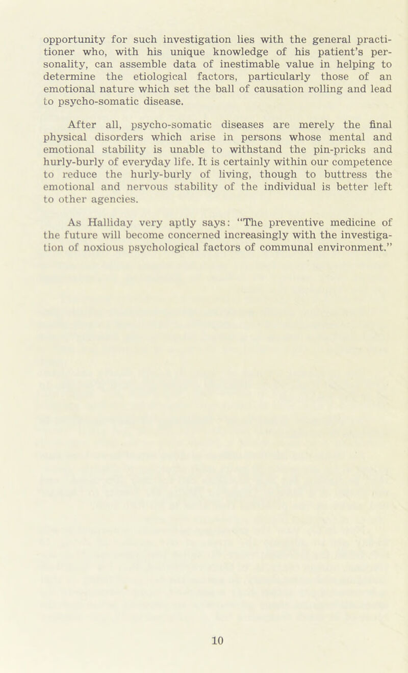 opportunity for such investigation lies with the general practi- tioner who, with his unique knowledge of his patient’s per- sonality, can assemble data of inestimable value in helping to determine the etiological factors, particularly those of an emotional nature which set the ball of causation rolling and lead to psycho-somatic disease. After all, psycho-somatic diseases are merely the final physical disorders which arise in persons whose mental and emotional stability is unable to withstand the pin-pricks and hurly-burly of everyday life. It is certainly within our competence to reduce the hurly-burly of living, though to buttress the emotional and nervous stability of the individual is better left to other agencies. As Halliday very aptly says: “The preventive medicine of the future will become concerned increasingly with the investiga- tion of noxious psychological factors of communal environment.”