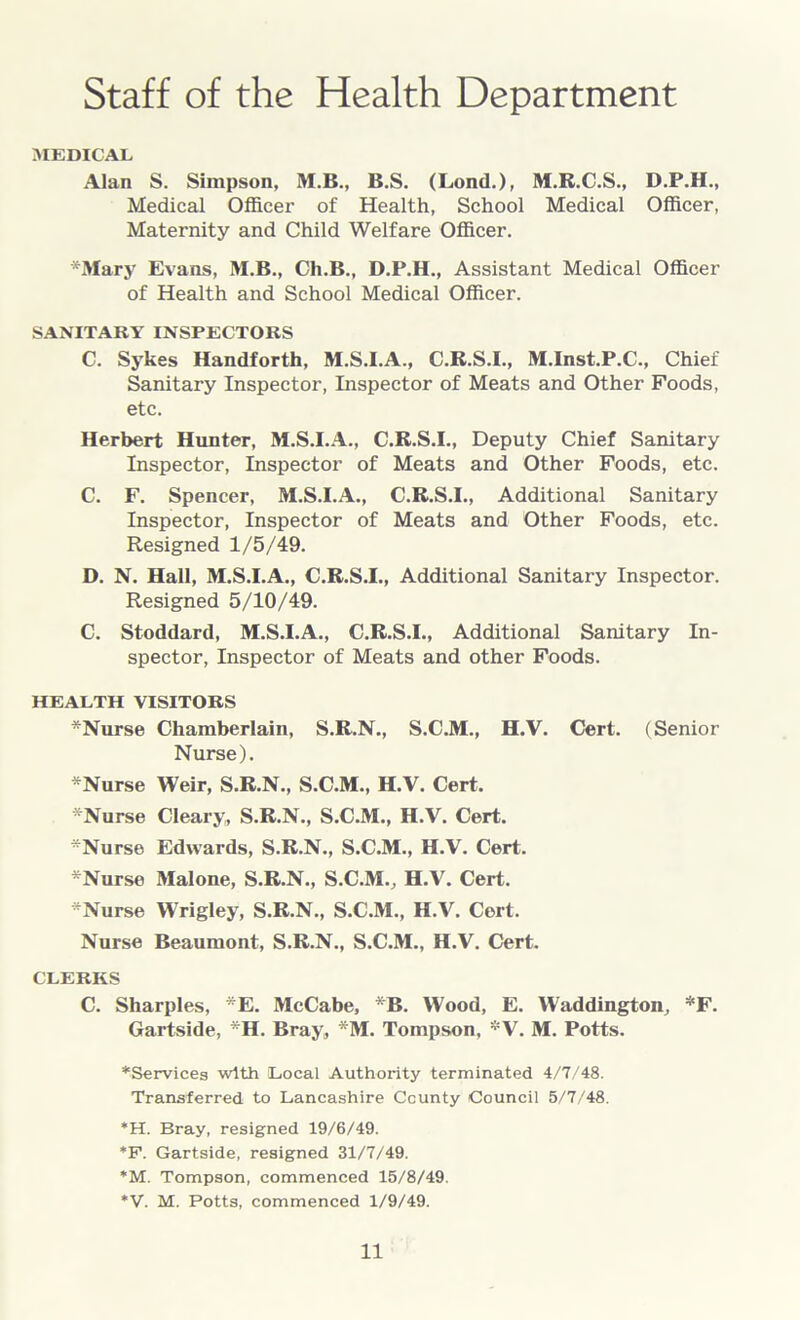 Staff of the Health Department MEDICAL Alan S. Simpson, M.B., B.S. (Lond.), M.R.C.S., D.P.H., Medical Officer of Health, School Medical Officer, Maternity and Child Welfare Officer. *Mary Evans, M.B., Ch.B., D.P.H., Assistant Medical Officer of Health and School Medical Officer. SANITARY INSPECTORS C. Sykes Handforth, M.S.I.A., C.R.S.I., M.Inst.P.C., Chief Sanitary Inspector, Inspector of Meats and Other Foods, etc. Herbert Hunter, M.S.I.A., C.R.S.I., Deputy Chief Sanitary Inspector, Inspector of Meats and Other Foods, etc. C. F. Spencer, M.S.I.A., C.R.S.I., Additional Sanitary Inspector, Inspector of Meats and Other Foods, etc. Resigned 1/5/49. D. N. Hall, M.S.I.A., C.R.S.I., Additional Sanitary Inspector. Resigned 5/10/49. C. Stoddard, M.S.I.A., C.R.S.I., Additional Sanitary In- spector, Inspector of Meats and other Foods. HEALTH VISITORS *Nurse Chamberlain, S.R.N., S.C.M., H.V. Cert. (Senior Nurse). *Nurse Weir, S.R.N., S.C.M., H.V. Cert. *Nurse Cleary, S.R.N., S.C.M., H.V. Cert. -Nurse Edwards, S.R.N., S.C.M., H.V. Cert. *Nurse Malone, S.R.N., S.C.MV H.V. Cert. -Nurse Wrigley, S.R.N., S.C.M., H.V. Cert. Nurse Beaumont, S.R.N., S.C.M., H.V. Cert. CLERKS C. Sharpies, *E. McCabe, *B. Wood, E. Waddington, *F. Gartside, -H. Bray, -M. Tompson, *V. M. Potts. ^Services with Local Authority terminated 4/7/48. Transferred to Lancashire County Council 5/7/48. *H. Bray, resigned 19/6/49. *F. Gartside, resigned 31/7/49. *M. Tompson, commenced 15/8/49. *V. M. Potts, commenced 1/9/49.