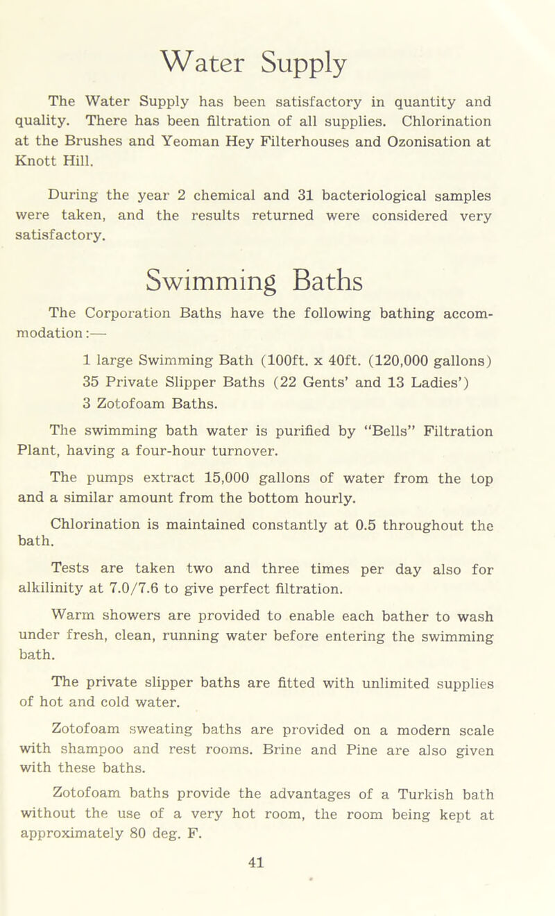 Water Supply The Water Supply has been satisfactory in quantity and quality. There has been filtration of all supplies. Chlorination at the Brushes and Yeoman Hey Filterhouses and Ozonisation at Knott Hill. During the year 2 chemical and 31 bacteriological samples were taken, and the results returned were considered very satisfactory. Swimming Baths The Corporation Baths have the following bathing accom- modation :— 1 large Swimming Bath (100ft. x 40ft. (120,000 gallons) 35 Private Slipper Baths (22 Gents’ and 13 Ladies’) 3 Zotofoam Baths. The swimming bath water is purified by “Bells” Filtration Plant, having a four-hour turnover. The pumps extract 15,000 gallons of water from the top and a similar amount from the bottom hourly. Chlorination is maintained constantly at 0.5 throughout the bath. Tests are taken two and three times per day also for alkilinity at 7.0/7.6 to give perfect filtration. Warm showers are provided to enable each bather to wash under fresh, clean, running water before entering the swimming bath. The private slipper baths are fitted with unlimited supplies of hot and cold water. Zotofoam sweating baths are provided on a modern scale with shampoo and rest rooms. Brine and Pine are also given with these baths. Zotofoam baths provide the advantages of a Turkish bath without the use of a very hot room, the room being kept at approximately 80 deg. F.