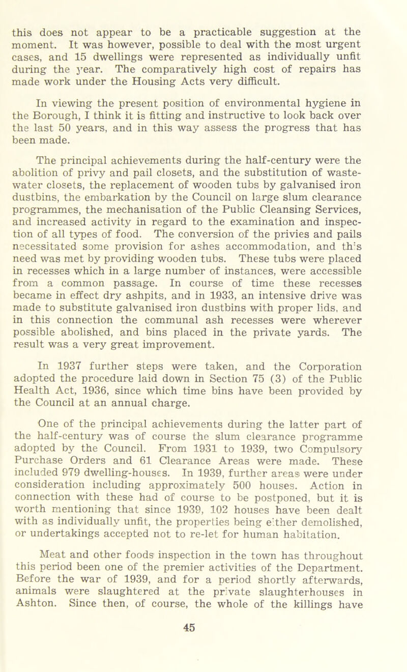 this does not appear to be a practicable suggestion at the moment. It was however, possible to deal with the most urgent cases, and 15 dwellings were represented as individually unfit during the year. The comparatively high cost of repairs has made work under the Housing Acts very difficult. In viewing the present position of environmental hygiene in the Borough, I think it is fitting and instructive to look back over the last 50 years, and in this way assess the progress that has been made. The principal achievements during the half-century were the abolition of privy and pail closets, and the substitution of waste- water closets, the replacement of wooden tubs by galvanised iron dustbins, the embarkation by the Council on large slum clearance programmes, the mechanisation of the Public Cleansing Services, and increased activity in regard to the examination and inspec- tion of all types of food. The conversion of the privies and pails necessitated some provision for ashes accommodation, and th:s need was met by providing wooden tubs. These tubs were placed in recesses which in a large number of instances, were accessible from a common passage. In course of time these recesses became in effect dry ashpits, and in 1933, an intensive drive was made to substitute galvanised iron dustbins with proper lids, and in this connection the communal ash recesses were wherever possible abolished, and bins placed in the private yards. The result was a very great improvement. In 1937 further steps were taken, and the Corporation adopted the procedure laid down in Section 75 (3) of the Public Health Act, 1936, since which time bins have been provided by the Council at an annual charge. One of the principal achievements during the latter part of the half-century was of course the slum clearance programme adopted by the Council. From 1931 to 1939, two Compulsory Purchase Orders and 61 Clearance Areas were made. These included 979 dwelling-houses. In 1939, further areasi were under consideration including approximately 500 houses. Action in connection with these had of course to be postponed, but it is worth mentioning that since 1939, 102 houses have been dealt with as individually unfit, the properties being either demolished, or undertakings accepted not to re-let for human habitation. Meat and other foods' inspection in the town has throughout this period been one of the premier activities of the Department. Before the war of 1939, and for a period shortly afterwards, animals were slaughtered at the private slaughterhouses in Ashton. Since then, of course, the whole of the killings have