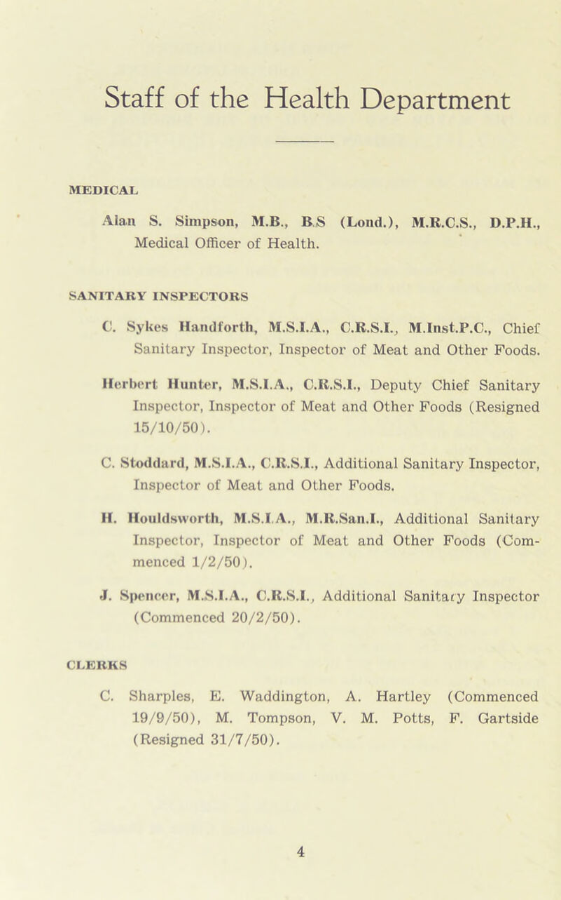 Staff of the Health Department MEDICAL Alan S. Simpson, M.B., B.,S (Loud.), M.R.C.S., D.P.H., Medical Officer of Health. SANITARY INSPECTORS C. Sykes Hand forth, M.S.I.A., C.R.S.I., M.Inst.P.C., Chief Sanitary Inspector, Inspector of Meat and Other Foods. Herbert Hunter, M.S.I.A., C.R.S.I., Deputy Chief Sanitary Inspector, Inspector of Meat and Other Foods (Resigned 15/10/50). C. Stoddard, M.S.I.A., C.R.S.I., Additional Sanitary Inspector, Inspector of Meat and Other Foods. H. Houldsworth, M.S.I.A., M.R.San.I., Additional Sanitary Inspector, Inspector of Meat and Other Foods (Com- menced 1/2/50). J. Spencer, M.S.I.A., C.R.S.I., Additional Sanitary Inspector (Commenced 20/2/50). CLERKS C. Sharpies, E. Waddington, A. Hartley (Commenced 19/9/50), M. Tompson, V. M. Potts, F. Gartside (Resigned 31/7/50).