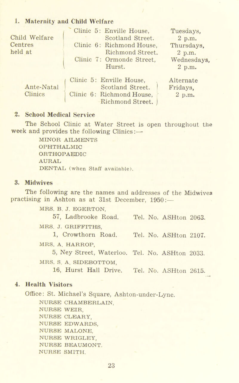 i. Maternity and Child Welfare Child Welfare Centres held at Clinic 5: Enville House, Scotland Street. Clinic 6: Richmond House, Richmond Street. Clinic 7: Ormonde Street, Hurst. Tuesdays, 2 p.m. Thursdays, 2 p.m. Wednesdays, 2 p.m. | Clinic 5: Enville House, Ante-Natal ■ Scotland Street. I Clinics , Clinic 6: Richmond House, Richmond Street. ) Alternate Fridays, 2 p.m. 2. School Medical Service The School Clinic at Water Street is open throughout the week and provides the following Clinics:—• MINOR AILMENTS OPHTHALMIC ORTHOPAEDIC AURAL DENTAL (when Staff available). 3. Midwives The following are the names and addresses of the Midwives practising in Ashton as at 31st December, 1950:— MRS. B. J. EGERTON, 57, Ladbrooke Road. Tel. No. ASHton 2063. MRS. J. GRIFFITHS, 1, Crowthorn Road. Tel. No. ASHton 2107. MRS. A. HARROP, 5, Ney Street, Waterloo. Tel. No. ASHton 2033. MRS, S. A. SIDEBOTTOM, 16, Hurst Hall Drive. Tel. No. ASHton 2615. 4. Health Visitors Office: St. Michael’s Square, Ashton-under-Lyne. NURSE CHAMBERLAIN, NURSE WEIR, NURSE CLEARY, NURSE EDWARDS, NURSE MALONE, NURSE WRIGLEY, NURSE BEAUMONT. NURSE SMITH.