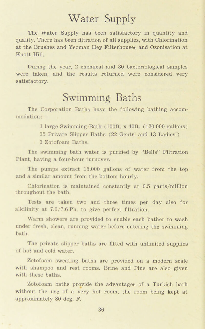 Water Supply The Water Supply has been satisfactory in quantity and quality. There has been filtration of all supplies, with Chlorination at the Brushes and Yeoman Hey Filterhouses and Ozonisation at Knott Hill. During the year, 2 chemical and 30 bacteriological samples were taken, and the results returned were considered very satisfactory. Swimming Baths The Corporation Baths have the following bathing accom- modation :— 1 large Swimming Bath (100ft. x 40ft. (120,000 gallons) 35 Private Slipper Baths (22 Gents’ and 13 Ladies’) 3 Zotofoam Baths. The swimming bath water is purified by “Bells” Filtration Plant, having a four-hour turnover. The pumps extract 15,000 gallons of water from the top and a similar amount from the bottom hourly. Chlorination is maintained constantly at 0.5 parts/million throughout the bath. Tests are taken two and three times per day also for alkilinity at 7.0/7.6 Ph. to give perfect filtration. Warm showers are provided to enable each bather to wash under fresh, clean, running water before entering the swimming bath. The private slipper baths are fitted with unlimited supplies of hot and cold water. Zotofoam sweating baths are provided on a modern scale with shampoo and rest rooms. Brine and Pine are also given with these baths. Zotofoam baths provide the advantages of a Turkish bath without the use of a very hot room, the room being kept at approximately 80 deg. F.