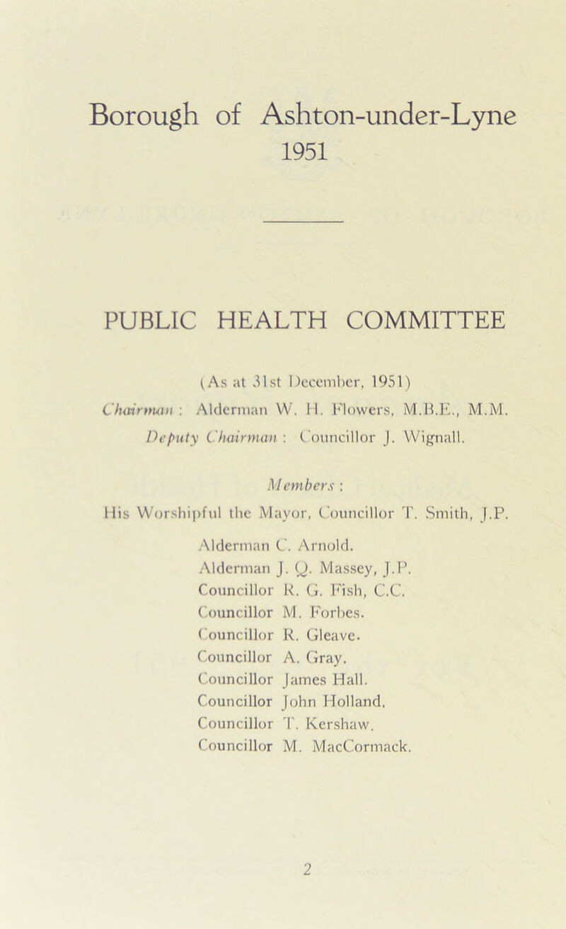 Borough of Ashton-under-Lyne 1951 PUBLIC HEALTH COMMITTEE (As at 31st December, 1951) Chairman : Alderman W. 11. Flowers, M.M. Deputy Chairman : Councillor J. Wignall. Members : His Worshipful the Mayor, Councillor '1'. Smith, J.P. Alderman C. Arnold. Alderman J. (J. Massey, J.P. Councillor R. G. Fish, C.C. Councillor M. Forbes. Councillor R. Gleave. Councillor A. Gray. Councillor James Hall. Councillor John Holland, Councillor T. Kershaw. Councillor M. MacCormack.