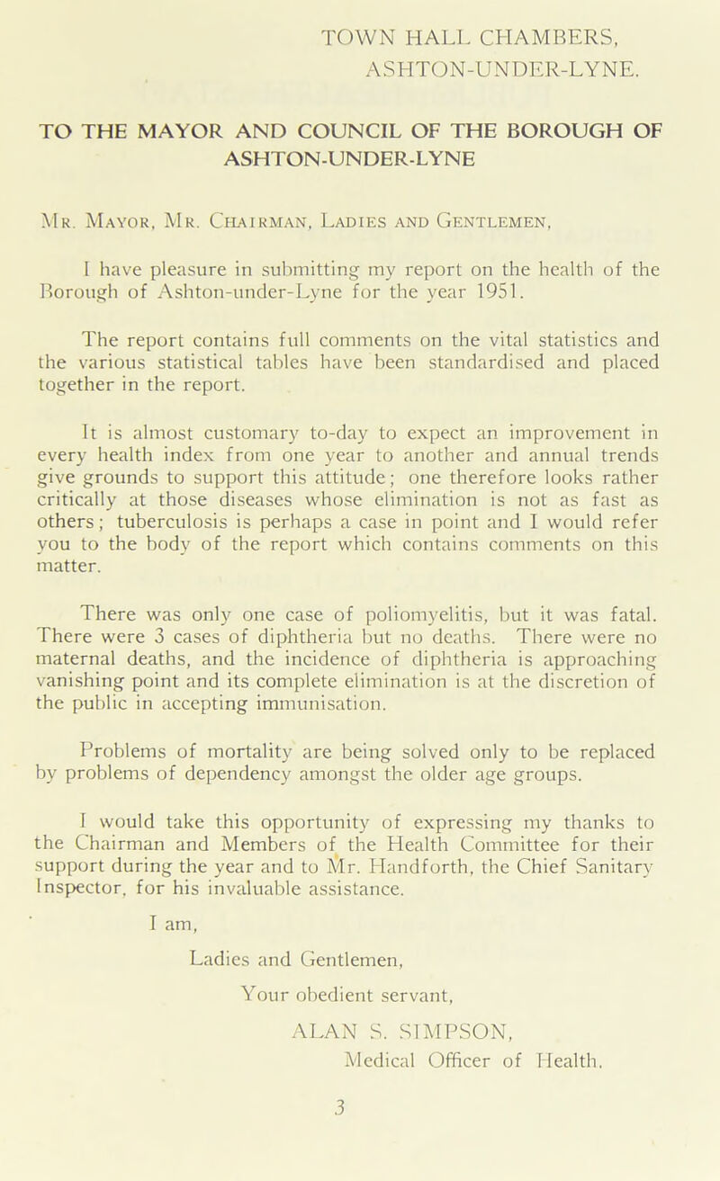 TOWN HALL CPIAMBERS, ASHTON-UNDER-LYNE. TO THE MAYOR AND COUNCIL OF THE BOROUGH OF ASHTON-UNDER-LYNE Mr. Mayor, Mr. Chairman, Ladies and Gentlemen, I have pleasure in submitting my report on the health of the Borough of Ashton-under-Lyne for the year 1951. The report contains full comments on the vital statistics and the various statistical tables have been standardised and placed together in the report. It is almost customary to-day to expect an improvement in every health index from one year to another and annual trends give grounds to support this attitude; one therefore looks rather critically at those diseases whose elimination is not as fast as others; tuberculosis is perhaps a case in point and I would refer you to the body of the report which contains comments on this matter. There was only one case of poliomyelitis, but it was fatal. There were 3 cases of diphtheria but no deaths. There were no maternal deaths, and the incidence of diphtheria is approaching vanishing point and its complete elimination is at the discretion of the public in accepting immunisation. Problems of mortality are being solved only to be replaced by problems of dependency amongst the older age groups. I would take this opportunity of expressing my thanks to the Chairman and Members of the Health Committee for their support during the year and to Mr. Llandforth, the Chief Sanitary Inspector, for his invaluable assistance. I am, Ladies and Gentlemen, Your obedient servant, ALAN S. SIMPSON, Medical Officer of Health.