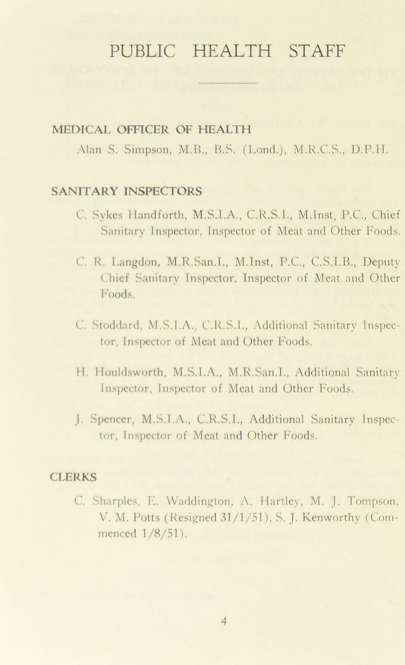 PUBLIC HEALTH STAFF MEDICAL OFFICER OF HEALTH Alan S. Simpson, M.B., B.S. (Lond.), M.R.C.S., D.P.1I. SANITARY INSPECTORS C. Sykes Handforth, M.S.I.A., C.R.S.I., M.Inst, P.C., Chief Sanitary Inspector, Inspector of Meat and Other Foods. ('. R. Langdon, M.R.San.I., M.Inst, P.C., C.S.I.B., Deputy Chief Sanitary Inspector, Inspector of Meat and Other Foods. C. Stoddard, M.S.I.A., C.R.S.I., Additional Sanitary Inspec- tor, Inspector of Meat and Other Foods. II. Houldsworth, M.S.I.A., M.R.San.I., Additional Sanitary Inspector, Inspector of Meat and Other Foods. ). Spencer, M.S.I.A., C.R.S.I., Additional Sanitary Inspec- tor, Inspector of Meat and Other Foods. CLERKS C. Sharpies, F. Waddington, A. Hartley, M. |. Tompson, V. M. Potts (Resigned 31/1/51), S. J. Kenworthv (Com- menced 1/8/51).