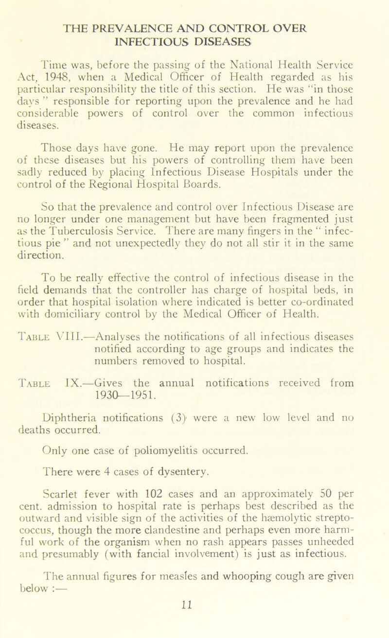 THE PREVALENCE AND CONTROL OVER INFECTIOUS DISEASES Time was, before the passing of the National Health Service Act, 1948, when a Medical Officer of Health regarded as his particular responsibility the title of this section. He was “in those days ” responsible for reporting upon the prevalence and he had considerable powers of control over the common infectious diseases. Those days have gone. He may report upon the prevalence of these diseases but his powers of controlling them have been sadly reduced by placing Infectious Disease Hospitals under the control of the Regional Hospital Boards. So that the prevalence and control over Infectious Disease are no longer under one management but have been fragmented just as the Tuberculosis Service. There are many fingers in the “ infec- tious pie ” and not unexpectedly they do not all stir it in the same direction. To be really effective the control of infectious disease in the held demands that the controller has charge of hospital beds, in order that hospital isolation where indicated is better co-ordinated with domiciliary control by the Medical Officer of Health. Table VIII.—Analyses the notifications of all infectious diseases notified according to age groups and indicates the numbers removed to hospital. Table IX.—Gives the annual notifications received from 1930—1951. Diphtheria notifications (3) were a new low level and no deaths occurred. Only one case of poliomyelitis occurred. There were 4 cases of dysentery. Scarlet fever with 102 cases and an approximately 50 per cent, admission to hospital rate is perhaps best described as the outward and visible sign of the activities of the haemolytic strepto- coccus, though the more clandestine and perhaps even more harm- ful work of the organism when no rash appears passes unheeded and presumably (with fancial involvement) is just as infectious. The annual figures for measles and whooping cough are given below :—