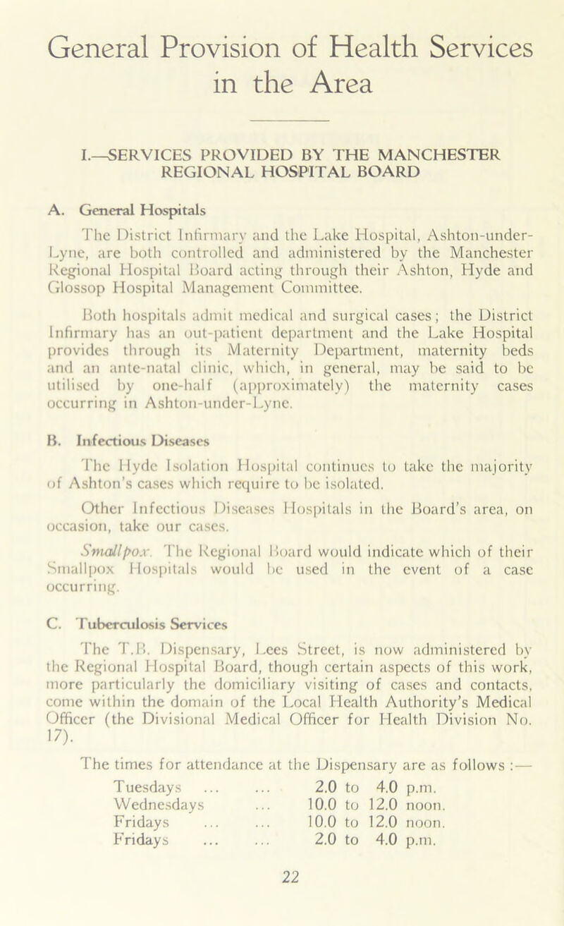General Provision of Health Services in the Area I.—SERVICES PROVIDED BY THE MANCHESTER REGIONAL HOSPITAL BOARD A. General Hospitals The District Infirmary and the Lake Hospital, Ashton-under- Lyne, are both controlled and administered by the Manchester Regional Hospital Board acting through their Ashton, Hyde and Glossop Hospital Management Committee. Both hospitals admit medical and surgical cases; the District Infirmary has an out-patient department and the Lake Hospital provides through its Maternity Department, maternity beds and an ante-natal clinic, which, in general, may be said to be utilised by one-half (approximately) the maternity cases occurring in Ashton-under-Lyne. B. Infectious Diseases The Hyde Isolation Hospital continues to take the majority of Ashton’s cases which require to be isolated. Other Infectious Diseases Hospitals in the Board’s area, on occasion, take our cases. Smallpox The Regional Board would indicate which of their Smallpox Hospitals would be used in the event of a case occurring. C. Tuberculosis Services The T.B. Dispensary, Lees Street, is now administered by the Regional Hospital Board, though certain aspects of this work, more particularly the domiciliary visiting of cases and contacts, come within the domain of the Local Health Authority’s Medical Officer (the Divisional Medical Officer for Health Division No. The times for attendance at the Dispensary are as follows :— 17). Tuesdays 2.0 to 4.0 p.m. 10.0 to 12.0 noon. 10.0 to 12.0 noon. 2.0 to 4.0 p.m. Wednesdays Fridays Fridays