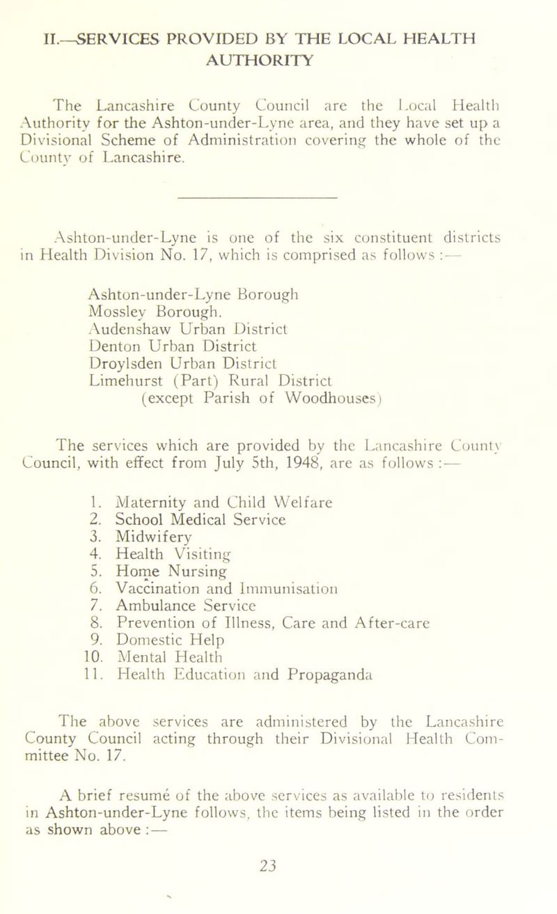 II.—SERVICES PROVIDED BY THE LOCAL HEALTH AUTHORITY The Lancashire County Council are the Local Health Authority for the Ashton-under-Lyne area, and they have set up a Divisional Scheme of Administration covering the whole of the County of Lancashire. Ashton-under-Lyne is one of the six constituent districts in Health Division No. 17, which is comprised as follows - Ashton-under-Lyne Borough Mossley Borough. Audenshaw Urban District Denton Urban District Droylsden Urban District Limehurst (Part) Rural District (except Parish of Woodhouses) The services which are provided by the Lancashire County Council, with effect from July 5th, 1948, are as follows : — 1. Maternity and Child Welfare 2. School Medical Service 3. Midwifery 4. Health Visiting 5. Home Nursing 6. Vaccination and Immunisation 7. Ambulance Service 8. Prevention of Illness, Care and After-care 9. Domestic Help 10. Mental Health 11. Health Education and Propaganda The above services are administered by the Lancashire County Council acting through their Divisional Health Com- mittee No. 17. A brief resume of the above services as available to residents in Ashton-under-Lyne follows, the items being listed in the order as shown above :—