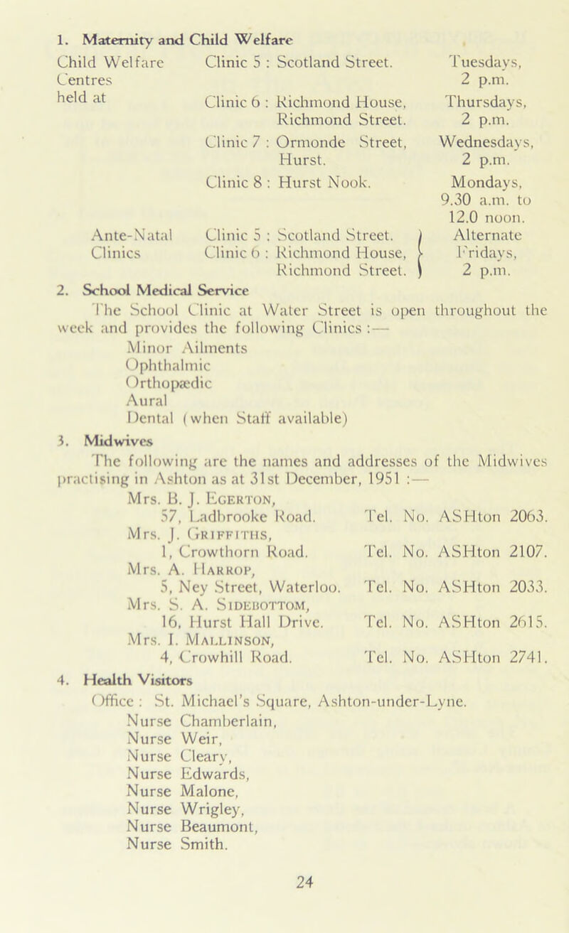 1. Maternity and Child Welfare Child Welfare Clinic 5 : Scotland Street. Tuesdays, Centres 2 p.m. held at Clinic 6 : Richmond House, Thursdays, Richmond Street. 2 p.m. Clinic 7 : Ormonde Street, Wednesdays, Hurst. 2 p.m. Clinic 8 : Hurst Nook. Mondays, 9.30 a.m. to 12.0 noon. Ante-Natal Clinic 5 : Scotland Street. j Alternate Clinics Clinic 6 : Richmond House, > Fridays, Richmond Street. ) 2 p.m. 2. School Medical Service The School Clinic at Water Street is open throughout the week and provides the following Clinics : — Minor Ailments Ophthalmic Orthopaedic Aural Dental (when Start’ available) 3. Mid wives The following are the names and addresses of the Midwives practising in Ashton as at 31st December, 1951 Mrs. B. J. Egerton, 57, Ladbrooke Road. Mrs. J. Griffiths, 1, Crowthorn Road. Mrs. A. IIarkop, 5, Ney Street, Waterloo Mrs. S. A. SlDEHOTTOM, 16, Hurst Hall Drive. Mrs. I. Mallinson, 4, Crowhill Road. Tel. No. ASH ton 2063. Tel. No. ASH ton 2107. Tel. No. ASHton 2033. Tel. No. ASHton 2615. Tel. No. ASHton 2741. 4. Health Visitors Office: St. Michael’s Square, Ashton-under-Lyne. Nurse Chamberlain, Nurse Weir, Nurse Clearv, Nurse Edwards, Nurse Malone, Nurse Wrigley, Nurse Beaumont, Nurse Smith.