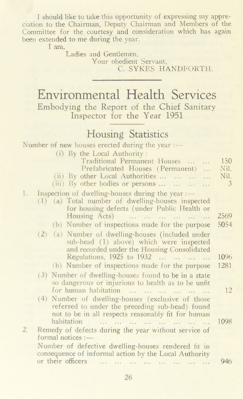 [ should like to take this opportunity of expressing my appre- ciation to the Chairman, Deputy Chairman and Members of the Committee for the courtesy and consideration which has again been extended to me during the year. I am, Ladies and Gentlemen, Your obedient Servant, C. SYKES HANDFORTH. Environmental Health Services Embodying the Report of the Chief Sanitary Inspector for the Year 1951 Housing Statistics Number of new houses erected during the year : — (i) By the Local Authority : Traditional Permanent Houses 150 Prefabricated Houses (Permanent) ... Nil. (ii) By other Local Authorities Nil. (iii) Bv other bodies or persons 3 1. Inspection of dwelling-houses during the year : (1) (a) Total number of dwelling-houses inspected for housing defects (under Public Health or Housing Acts) 2569 (b) Number of inspections made for the purpose 5054 (21 (a) Number of dwelling-houses (included under sub-head (1) above) which were inspected and recorded under the Housing Consolidated Regulations, 1925 to 1932 109b (b) Number of inspections made for the purpose 1281 (3) Number of dwelling-houses found to be in a state so dangerous or injurious to health as to be unfit for human habitation 12 (4) Number of dwelling-houses (exclusive of those referred to under the preceding sub-head) found not to be in all respects reasonably fit for human habitation 1098 2. Remedy of defects during the year without service of formal notices :— Number of defective dwelling-houses rendered fit in consequence of informal action by the Local Authority or their officers 946