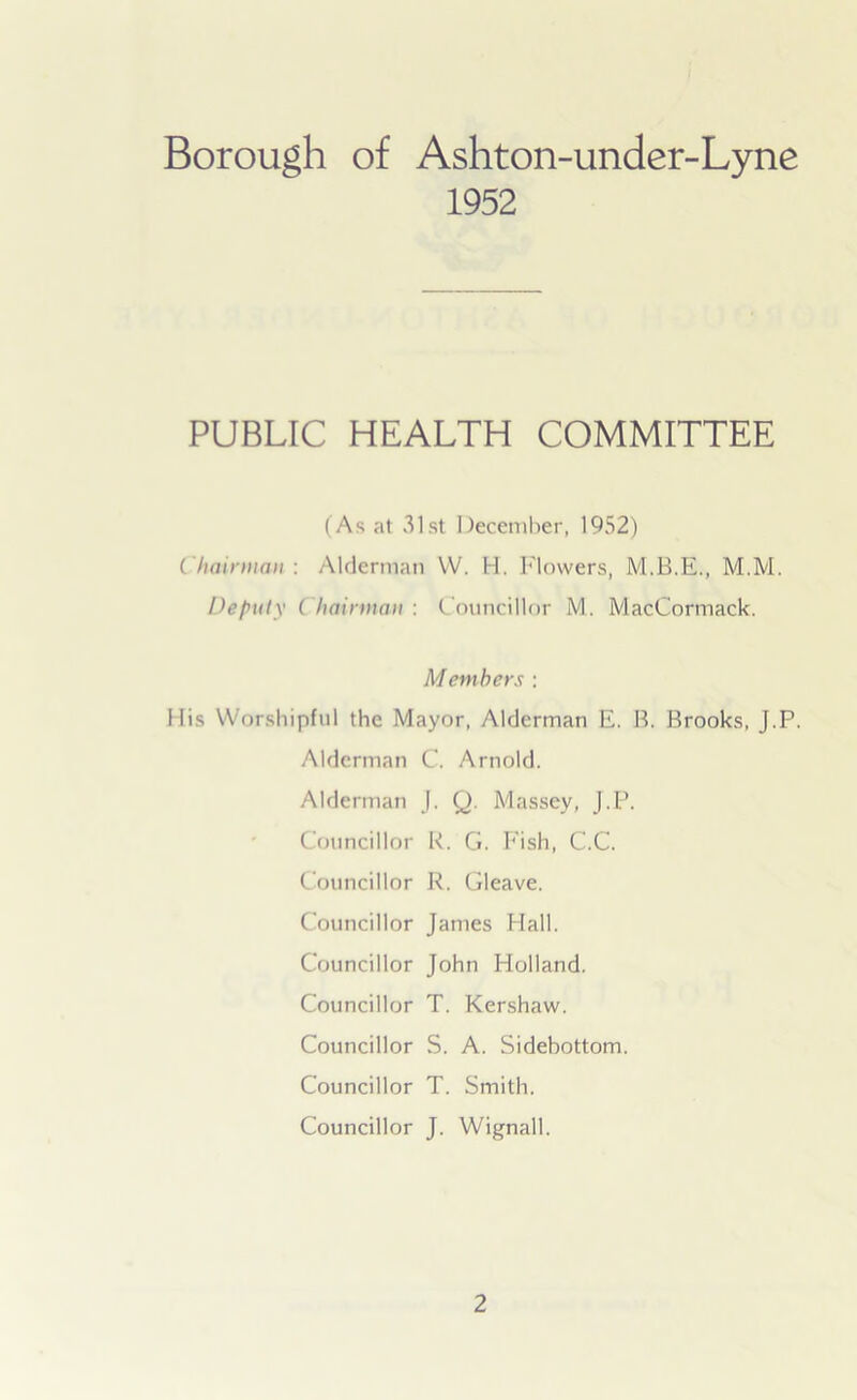 Borough of Ashton-under-Lyne 1952 PUBLIC HEALTH COMMITTEE (As at 31st December, 1952) Chairman: Alderman W. H. Flowers, M.M. Deputy Chairman : Councillor M. MacCormack. Members : Mis Worshipful the Mayor, Alderman E. B. Brooks, J.P. Alderman C. Arnold. Alderman J, Q. Massey, J.P. Councillor R. G. Fish, C.C. Councillor R. Gleave. Councillor James Hall. Councillor John Holland. Councillor T. Kershaw. Councillor S. A. Sidebottom. Councillor T. Smith. Councillor J. Wignall.