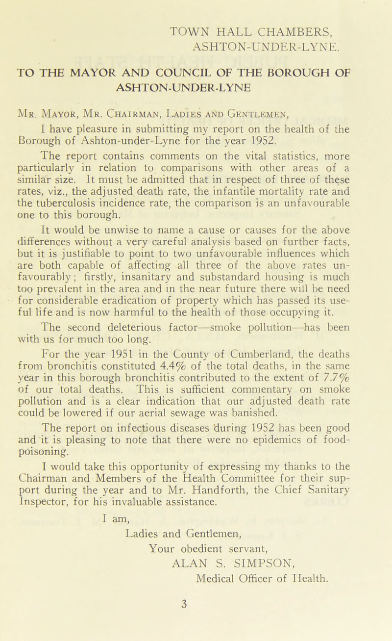 TOWN HALL CHAMBERS, ASHTON-UNDER-LYNE. TO THE MAYOR AND COUNCIL OF THE BOROUGH OF ASHTON-UNDER-LYNE Mr. Mayor, Mr. Chairman, Ladies and Gentlemen, I have pleasure in submitting my report on the health of the Borough of Ashton-under-Lyne for the year 1952. The report contains comments on the vital statistics, more particularly in relation to comparisons with other areas of a similar size. It must be admitted that in respect of three of these rates, viz., the adjusted death rate, the infantile mortality rate and the tuberculosis incidence rate, the comparison is an unfavourable one to this borough. It would be unwise to name a cause or causes for the above differences without a very careful analysis based on further facts, but it is justifiable to point to two unfavourable influences which are both capable of affecting all three of the above rates un- favourably ; firstly, insanitary and substandard housing is much too prevalent in the area and in the near future there will be need for considerable eradication of property which has passed its use- ful life and is now harmful to the health of those occupying it. The second deleterious factor—smoke pollution—has been with us for much too long. For the year 1951 in the County of Cumberland, the deaths from bronchitis constituted 4.4% of the total deaths, in the same year in this borough bronchitis contributed to the extent of 7.7% of our total deaths. This is sufficient commentary on smoke pollution and is a clear indication that our adjusted death rate could be lowered if our aerial sewage was banished. The report on infectious diseases during 1952 has been good and it is pleasing to note that there were no epidemics of food- poisoning. I would take this opportunity of expressing my thanks to the Chairman and Members of the Health Committee for their sup- port during the year and to Mr. Handforth, the Chief Sanitary Inspector, for his invaluable assistance. I am, Ladies and Gentlemen, Your obedient servant, ALAN S. SIMPSON, Medical Officer of Health.