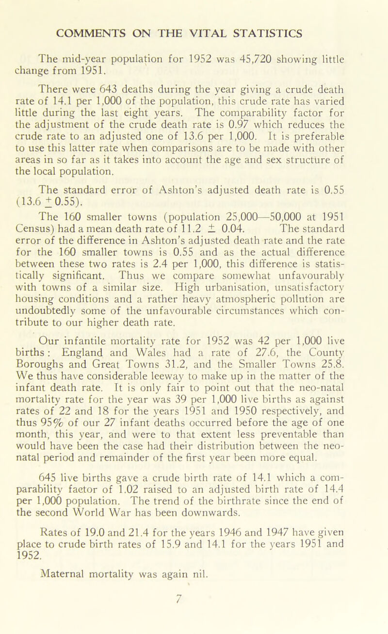 COMMENTS ON THE VITAL STATISTICS The mid-year population for 1952 was 45,720 showing little change from 1951. There were 643 deaths during the year giving a crude death rate of 14.1 per 1,000 of the population, this crude rate has varied little during the last eight years. The comparability factor for the adjustment of the crude death rate is 0.97 which reduces the crude rate to an adjusted one of 13.6 per 1,000. It is preferable to use this latter rate when comparisons are to be made with other areas in so far as it takes into account the age and sex structure of the local population. The standard error of Ashton’s adjusted death rate is 0.55 (13.6+0.55). The 160 smaller towns (population 25,000—50,000 at 1951 Census) had a mean death rate of 11.2 + 0.04. The standard error of the difference in Ashton’s adjusted death rate and the rate for the 160 smaller towns is 0.55 and as the actual difference between these two rates is 2.4 per 1,000, this difference is statis- tically significant. Thus we compare somewhat unfavourably with towns of a similar size. High urbanisation, unsatisfactory housing conditions and a rather heavy atmospheric pollution are undoubtedly some of the unfavourable circumstances which con- tribute to our higher death rate. Our infantile mortality rate for 1952 was 42 per 1,000 live births : England and Wales had a rate of 27.6, the County Boroughs and Great Towns 31.2, and the Smaller Towns 25.8. We thus have considerable leeway to make up in the matter of the infant death rate. It is only fair to point out that the neo-natal mortality rate for the year was 39 per 1,000 live births as against rates of 22 and 18 for the years 1951 and 1950 respectively, and thus 95% of our 27 infant deaths occurred before the age of one month, this year, and were to that extent less preventable than would have been the case had their distribution between the neo- natal period and remainder of the first year been more equal. 645 live births gave a crude birth rate of 14.1 which a com- parability factor of 1.02 raised to an adjusted birth rate of 14.4 per 1,000 population. The trend of the birthrate since the end of the second World War has been downwards. Rates of 19.0 and 21.4 for the years 1946 and 1947 have given place to crude birth rates of 15.9 and 14.1 for the years 1951 and 1952. Maternal mortality was again nil.