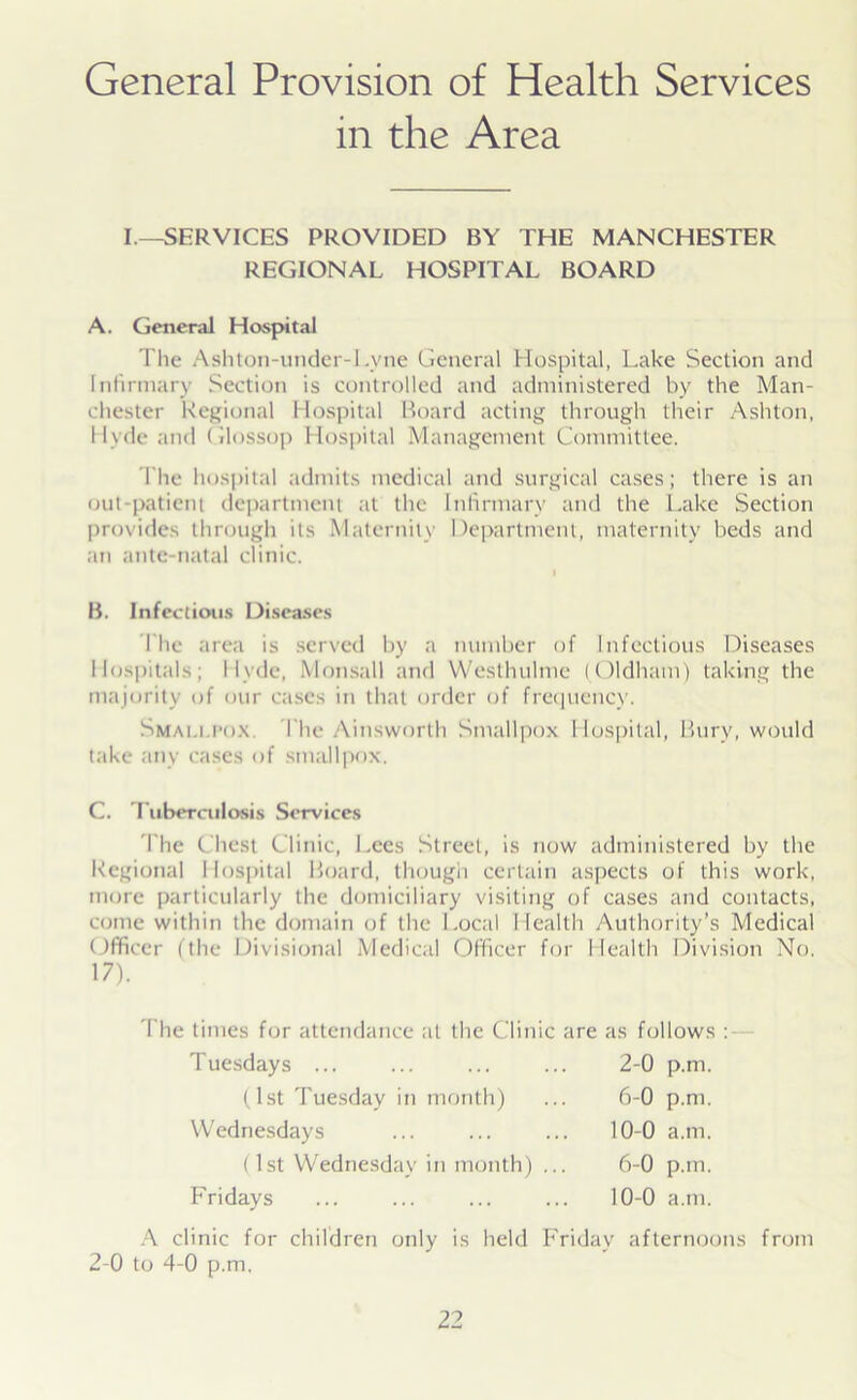 General Provision of Health Services in the Area I.—SERVICES PROVIDED BY THE MANCHESTER REGIONAL HOSPITAL BOARD A. General Hospital The Ash ton-under-1. yne General Hospital, Lake Section and Infirmary Section is controlled and administered by the Man- chester Regional Hospital Board acting through their Ashton, Hyde and Glossop Hospital Management Committee. The hospital admits medical and surgical cases; there is an out-patient department at the Infirmary and the Lake Section provides through its Maternity Department, maternity beds and an ante-natal clinic. I B. Infections Diseases The area is served by a number of Infectious Diseases Hospitals; Hyde, Monstill and Westhuhne (Oldham) taking the majority of our cases in that order of frequency. Smallpox The Ainsworth Smallpox Hospital, Bury, would take any cases of smallpox. C. Tuberculosis Services The Chest Clinic, Lees Street, is now administered by the Regional 1 lospital Board, though certain aspects of this work, more particularly the domiciliary visiting of cases and contacts, come within the domain of the Local Health Authority’s Medical Officer (the Divisional Medical Officer for Health Division No. 17). The times for attendance at the Clinic are as follows : A clinic for children only is held Friday afternoons from 2-0 to 4-0 p.m. Tuesdays 2-0 p.m. 6-0 p.m. 10-0 a.m. 6-0 p.m. 10-0 a.m. (1st Tuesday in month) Wednesdays (1st Wednesday in month) Fridays