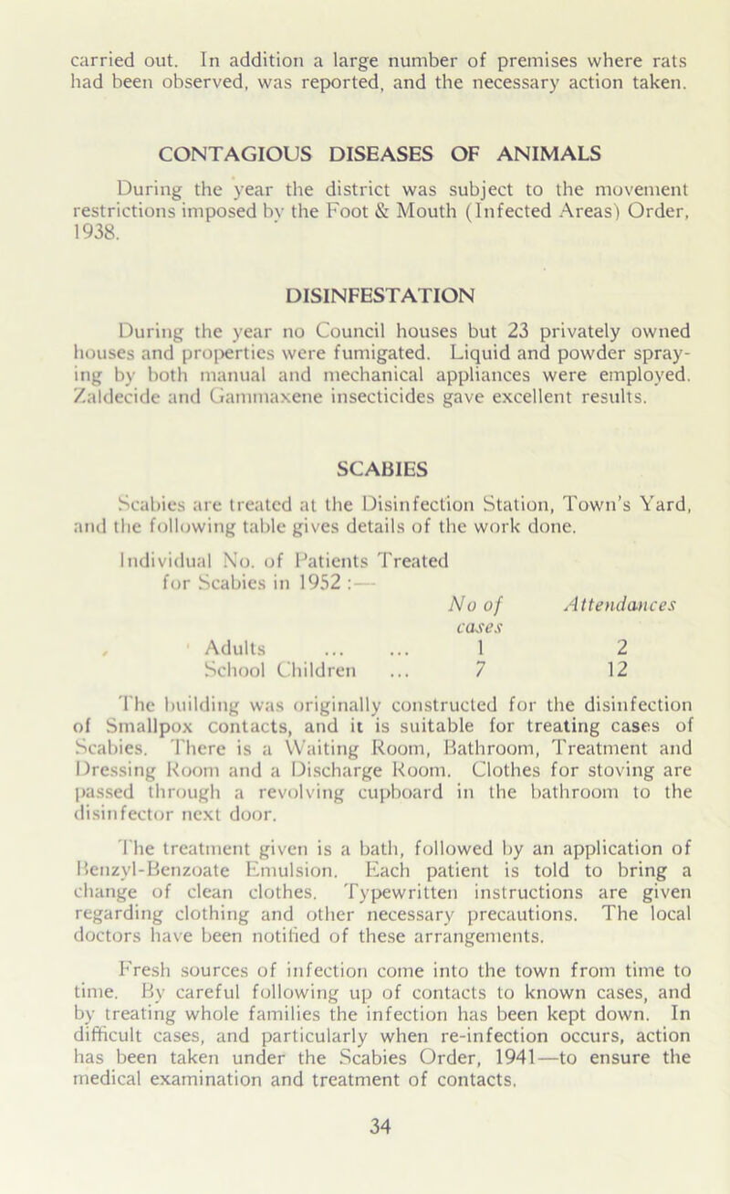 carried out. In addition a large number of premises where rats had been observed, was reported, and the necessary action taken. CONTAGIOUS DISEASES OF ANIMALS During the year the district was subject to the movement restrictions imposed bv the Foot & Mouth (Infected Areas) Order, 1938. DISINFESTATION During the year no Council houses but 23 privately owned houses and properties were fumigated. Liquid and powder spray- ing by both manual and mechanical appliances were employed. Zaldecide and Gammaxene insecticides gave excellent results. SCABIES Scabies are treated at the Disinfection Station, Town’s Yard, and the following table gives details of the work done. Individual No. of Patients Treated for Scabies in 1952 :— No of Attendances cases Adults ... ... 1 2 School Children ... 7 12 The building was originally constructed for the disinfection of Smallpox contacts, and it is suitable for treating cases of Scabies. There is a Waiting Room, Bathroom, Treatment and Dressing Room and a Discharge Room. Clothes for stoving are passed through a revolving cupboard in the bathroom to the disinfector next door. The treatment given is a bath, followed by an application of Benzyl-Benzoate Emulsion. Each patient is told to bring a change of clean clothes. Typewritten instructions are given regarding clothing and other necessary precautions. The local doctors have been notified of these arrangements. Fresh sources of infection come into the town from time to time. By careful following up of contacts to known cases, and by treating whole families the infection has been kept down. In difficult cases, and particularly when re-infection occurs, action has been taken under the Scabies Order, 1941—to ensure the medical examination and treatment of contacts,