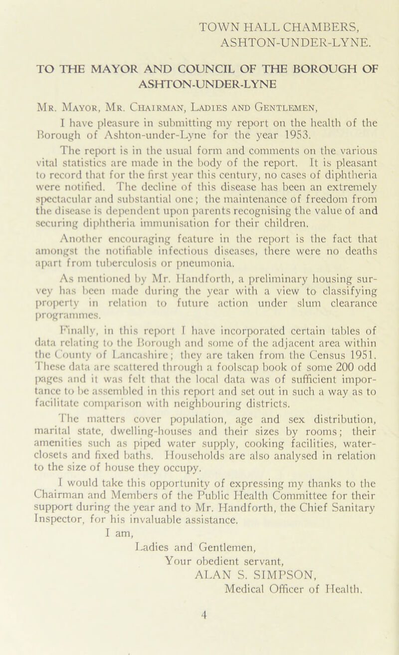 TOWN HALL CHAMBERS, ASHTON-UNDER-LYNE. TO THE MAYOR AND COUNCIL OF THE BOROUGH OF ASHTON-UNDER-LYNE Mr. Mayor, Mr. Chairman, Ladies and Gentlemen, I have pleasure in submitting my report on the health of the Borough of Ashton-under-Lyne for the year 1953. The report is in the usual form and comments on the various vital statistics arc made in the body of the report. It is pleasant to record that for the first year this century, no cases of diphtheria were notified. The decline of this disease has been an extremely spectacular and substantial one; the maintenance of freedom from the disease is dependent upon parents recognising the value of and securing diphtheria immunisation for their children. Another encouraging feature in the report is the fact that amongst the notifiable infectious diseases, there were no deaths apart from tuberculosis or pneumonia. As mentioned by Mr. Handforth, a preliminary housing sur- vey has been made during the year with a view to classifying property in relation to future action under slum clearance programmes. Finally, in this report I have incorporated certain tables of data relating to the Borough and some of the adjacent area within the County of Lancashire; they are taken from the Census 1951. These data are scattered through a foolscap book of some 200 odd pages and it was felt that the local data was of sufficient impor- tance to be assembled in this report and set out in such a way as to facilitate comparison with neighbouring districts. The matters cover population, age and sex distribution, marital state, dwelling-houses and their sizes by rooms; their amenities such as piped water supply, cooking facilities, water- closets and fixed baths. Households are also analysed in relation to the size of house they occupy. I would take this opportunity of expressing my thanks to the Chairman and Members of the Public Health Committee for their support during the year and to Mr. Handforth, the Chief Sanitary Inspector, for his invaluable assistance. I am, Ladies and Gentlemen, Your obedient servant, ALAN S. SIMPSON, Medical Officer of Health.