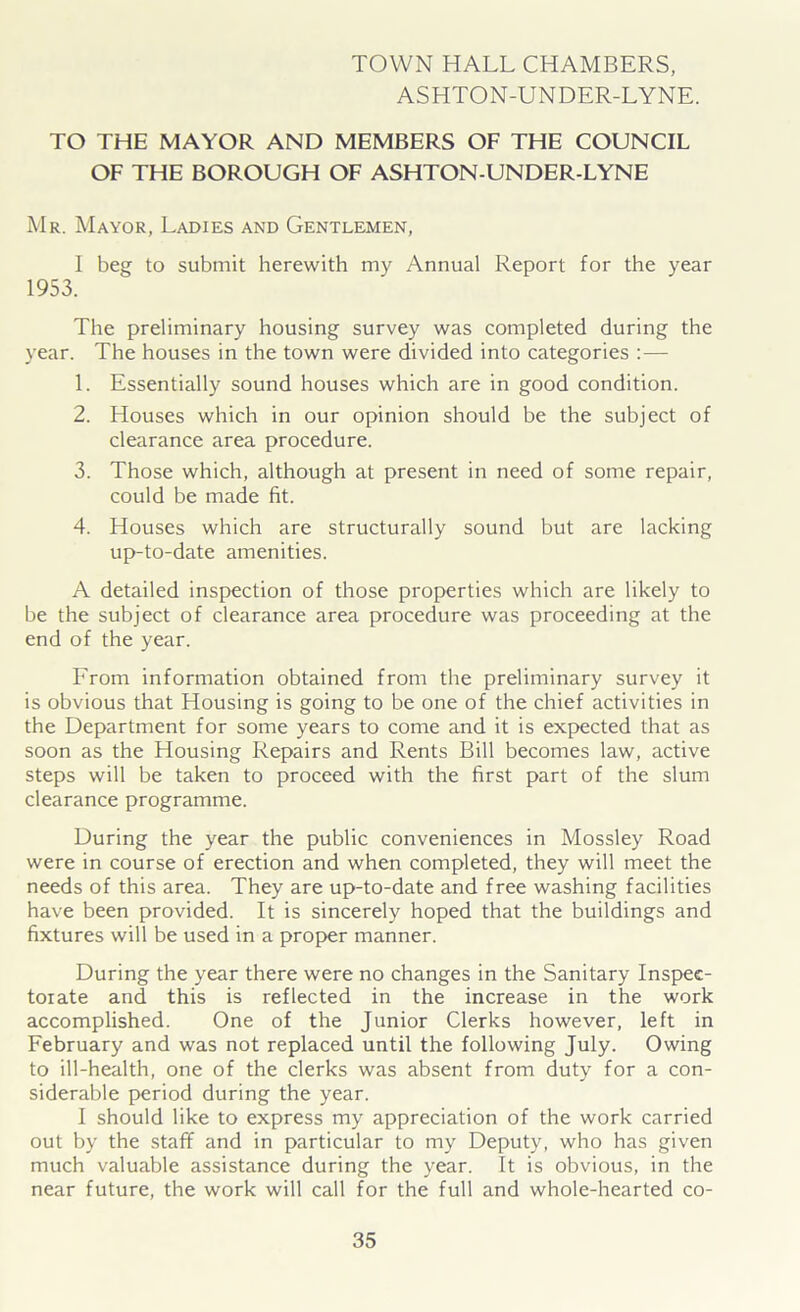 TOWN HALL CHAMBERS, ASHTON-UNDER-LYNE. TO THE MAYOR AND MEMBERS OF THE COUNCIL OF THE BOROUGH OF ASHTON-UNDER-LYNE Mr. Mayor, Ladies and Gentlemen, I beg to submit herewith my Annual Report for the year 1953. The preliminary housing survey was completed during the year. The houses in the town were divided into categories :— 1. Essentially sound houses which are in good condition. 2. Houses which in our opinion should be the subject of clearance area procedure. 3. Those which, although at present in need of some repair, could be made fit. 4. Houses which are structurally sound but are lacking up-to-date amenities. A detailed inspection of those properties which are likely to be the subject of clearance area procedure was proceeding at the end of the year. From information obtained from the preliminary survey it is obvious that Housing is going to be one of the chief activities in the Department for some years to come and it is expected that as soon as the Housing Repairs and Rents Bill becomes law, active steps will be taken to proceed with the first part of the slum clearance programme. During the year the public conveniences in Mossley Road were in course of erection and when completed, they will meet the needs of this area. They are up-to-date and free washing facilities have been provided. It is sincerely hoped that the buildings and fixtures will be used in a proper manner. During the year there were no changes in the Sanitary Inspec- torate and this is reflected in the increase in the work accomplished. One of the Junior Clerks however, left in February and was not replaced until the following July. Owing to ill-health, one of the clerks was absent from duty for a con- siderable period during the year. I should like to express my appreciation of the work carried out by the staff and in particular to my Deputy, who has given much valuable assistance during the year. It is obvious, in the near future, the work will call for the full and whole-hearted co-