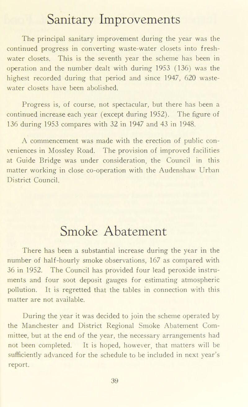 Sanitary Improvements The principal sanitary improvement during the year was the continued progress in converting waste-water closets into fresh- water closets. This is the seventh year the scheme has been in operation and the number dealt with during 1953 (136) was the highest recorded during that period and since 1947, 620 waste- water closets have been abolished. Progress is, of course, not spectacular, but there has been a continued increase each year (except during 1952). The figure of 136 during 1953 compares with 32 in 1947 and 43 in 1948. A commencement was made with the erection of public con- veniences in Mossley Road. The provision of improved facilities at Guide Bridge was under consideration, the Council in this matter working in close co-operation with the Audenshaw Urban District Council. Smoke Abatement There has been a substantial increase during the year in the number of half-hourly smoke observations, 167 as compared with 36 in 1952. The Council has provided four lead peroxide instru- ments and four soot deposit gauges for estimating atmospheric pollution. It is regretted that the tables in connection with this matter are not available. During the year it was decided to join the scheme operated by the Manchester and District Regional Smoke Abatement Com- mittee, but at the end of the year, the necessary arrangements had not been completed. It is hoped, however, that matters will be sufficiently advanced for the schedule to be included in next year’s report.