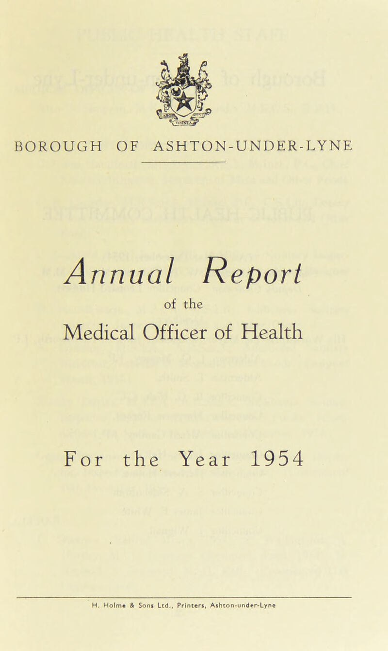 BOROUGH OF ASHTON-UNDER-LYNE Annual Report of the Medical Officer of Health For the Year 1954 H. Holm* & Sons Ltd., Printers, Ashton-under-Lyne