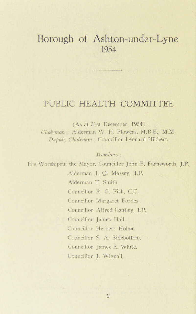 Borough of Ashton-under-Lyne 1954 PUBLIC HEALTH COMMITTEE (As at 31st December, 1954) Chairman : Alderman YV. H. Flowers, M.M. Deputy Chairman : Councillor Leonard Hibbert. Members: Mis Worshipful the Mayor, Councillor John E. Farnsworth, J.P. Alderman J. Q. Massey, J.P. Alderman T. Smith. Councillor R. G. Fish, C.C. Councillor Margaret Forbes. Councillor Alfred Gantley, J.P. Councillor James Hall. Councillor Herbert Holme. Councillor S. A. Sidebottom. Councillor James E, White. Councillor J. Wignall.