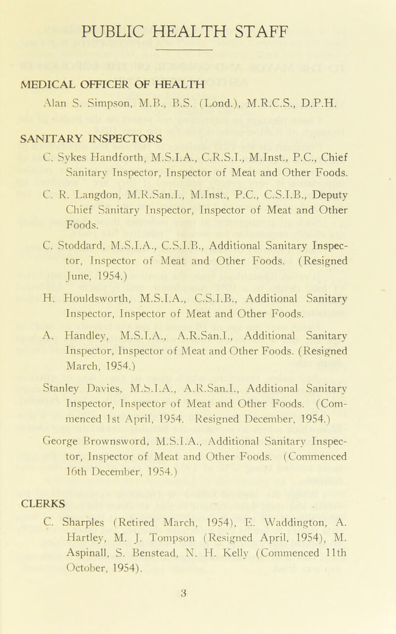 PUBLIC HEALTH STAFF MEDICAL OFFICER OF HEALTH Alan S. Simpson, M.B., B.S. (Lond.), M.R.C.S., D.P.H. SANITARY INSPECTORS C. Sykes Handforth, M.S.I.A., C.R.S.I., M.Inst., P.C., Chief Sanitary Inspector, Inspector of Meat and Other Foods. C. R. Langdon, M.R.San.I., M.Inst., P.C., C.S.I.B., Deputy Chief Sanitary Inspector, Inspector of Meat and Other Foods. C. Stoddard, M.S.I.A., C.S.I.B., Additional Sanitary Inspec- tor, Inspector of Meat and Other Foods. (Resigned June, 1954.) H. Houldsworth, M.S.I.A., C.S.I.B., Additional Sanitary Inspector, Inspector of Meat and Other Foods. A. Handley, M.S.I.A., A.R.San.I., Additional Sanitary Inspector, Inspector of Meat and Other Foods. (Resigned March, 1954.) Stanley Davies, M.S.I.A., A.R.San.I., Additional Sanitary Inspector, Inspector of Meat and Other Foods. (Com- menced 1st April, 1954. Resigned December, 1954.) George Brownsword, M.S.I.A., Additional Sanitary Inspec- tor, Inspector of Meat and Other Foods. (Commenced 16th December, 1954.) CLERKS C. Sharpies (Retired March, 1954), E. Waddington, A. Hartley, M. J. Tompson (Resigned April, 1954), M. Aspinall, S. Benstead, N. H. Kelly (Commenced 11th October, 1954).