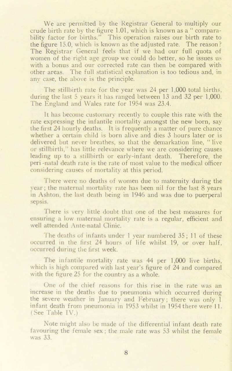 We are permitted by the Registrar General to multiply our crude birth rate by the figure 1.01, which is known as a “ compara- bility factor for births.” This operation raises our birth rate to the figure 15.0, which is known as the adjusted rate. The reason? The Registrar General feels that if we had our full quota of women of the right age group we could do better, so he issues us with a bonus and our corrected rate can then be compared with other areas. The full statistical explanation is too tedious and, in any case, the above is the principle. The stillbirth rate for the year was 24 per 1,000 total births, during the last 5 years it has ranged between 13 and 32 per 1,000. Fhe England and Wales rate for 1954 was 23.4. It has become customary recently to couple this rate with the rate expressing the infantile mortality amongst the new born, say the first 24 hourly deaths. It is frequently a matter of pure chance whether a certain child is born alive and dies 3 hours later or is delivered but never breathes, so that the demarkation line, “ live or stillbirth, has little relevance where we are considering causes leading up to a stillbirth or early-infant death. Therefore, the peri -natal death rate is the rate of most value to the medical officer considering causes of mortality at this ]>eriod. There were no deaths of women due to maternity during the year; the maternal mortality rate has been nil for the last 8 years in Ashton, the last death being in 1946 and was due to puerperal sepsis. Tberc is very little doubt that one of the best measures for ensuring a low maternal mortality rate is a regular, efficient and well attended Ante-natal Clinic. The deaths of infants under 1 year numbered 35; 11 of these occurred in the first 24 hours of life whilst 19, or over half, occurred during the first week. 'The infantile mortality rate was 44 per 1,000 live births, which is high compared with last year’s figure of 24 and compared with the figure 25 for the country as a whole. One of the chief reasons for this rise in the rate was an increase in the deaths due to pneumonia which occurred during the severe weather in January and February; there was only 1 infant death from pneumonia in 1953 whilst in 1954 there were 11. (See Table IV.) Note might also be made of the differential infant death rate favouring the female sex ; the male rate was 53 whilst the female was 33.