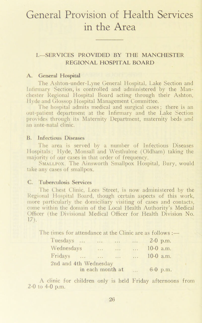 General Provision of Health Services in the Area I.—SERVICES PROVIDED BY THE MANCHESTER REGIONAL HOSPITAL BOARD A. General Hospital The Ashton-under-Lyne General Hospital, Lake Section and Infirmary Section, is controlled and administered by the Man- chester Regional Hospital Board acting through their Ashton, 1 lydcand Glossop Hospital Management Committee. The hospital admits medical and surgical cases; there is an out-patient department at the Infirmary and the Lake Section provides through its Maternity Department, maternity beds and an ante-natal clinic. B. Infectious Diseases The area is served by a number of Infectious Diseases Hospitals; Hyde, Monsall and YVcsthulme (Oldham) taking the majority of our cases in that order of frequency. Smallpox The Ainsworth Smallpox Hospital, Bury, would take any cases of smallpox. C. Tuberculosis Services The t best Clinic, Lees Street, is now administered by the Regional I lospital Board, though certain aspects of this work, more particularly the domiciliary visiting of cases and contacts, come within the domain of the Local Health Authority’s Medical Officer (the Divisional Medical Officer for Health Division No. 17). The times for attendance at the Clinic are as follows :— Tuesdays ... ... ... ... 2-0 p.m. Wednesdays ... ... ... 10-0 a.m. Fridays ... ... ... ... 10-0 a.m. 2nd and 4th Wednesday in each month at ... 6-0 p.m. A clinic for children only is held Friday afternoons from 2-0 to 4-0 p.m.