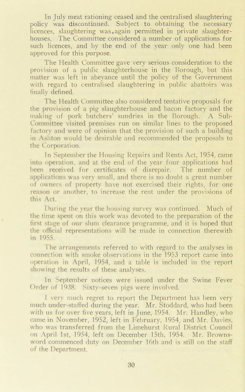 In July meat rationing ceased and the centralised slaughtering policy was discontinued. Subject to obtaining the necessary licences, slaughtering was,again permitted in private slaughter- houses. The Committee considered a number of applications for such licences, and by the end of the year only one had been approved for this purpose. The Health Committee gave very serious consideration to the provision of a public slaughterhouse in the Borough, but this matter was left in abeyance until the policy of the Government with regard to centralised slaughtering in public abattoirs was finally defined. The Health Committee also considered tentative proposals for the provision of a pig slaughterhouse and bacon factory and the making of pork butchers’ sundries in the Borough. A Sub- Committee visited premises run on similar lines to the proposed factory and were of opinion that the provision of such a building in Ashton would be desirable and recommended the proposals to the Corporation. In September the I lousing Repairs and Rents Act, 1954, came into operation, and at the end of the year four applications had been received for certificates of disrepair. The number of applications was very small, and there is no doubt a great number of owners of property have not exercised their rights, for one reason or another, to increase the rent under the provisions of this Act. 1 luring the year the housing survey was continued. Much of the time s|>ent on this work was devoted to the preparation of the first stage of our slum clearance programme, and it is hoped that the official representations will be made in connection therewith in 1955. The arrangements referred to with regard to the analyses in connection with smoke observations in the 1953 report came into operation in April, 1954, and a table is included in the report showing the results of these analyses. In September notices were issued under the Swine Fever Order of 1938. Sixty-seven pigs were involved. I very much regret to report the Department has been very much under-staffed during the year. Mr. Stoddard, who had been with us for over five years, left in June, 1954. Mr. Handley, who came in November, 1952, left in February, 1954, and Mr. Davies, who was transferred from the Limehurst Rural District Council on April 1st, 1954, left on December 15th, 1954. Mr. Browns- word commenced duty on December 16th and is still on the staff of the Department.