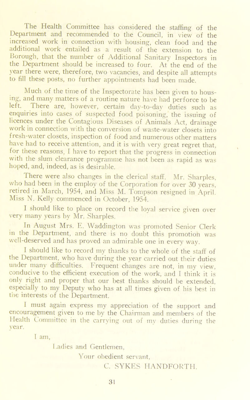 The Health Committee has considered the staffing of the Department and recommended to the Council, in view of the increased work in connection with housing, clean food and the additional work entailed as a result of the extension to the Borough, that the number of Additional Sanitary Inspectors in the Department should be increased to four. At the end of the year there were, therefore, two vacancies, and despite all attempts to fill these posts, no further appointments had been made. Much of the time of the Inspectorate has been given to hous- ing, and many matters of a routine nature have had perforce to be •eft. There are- however, certain day-to-day duties such as enquiries into cases of suspected food poisoning, the issuing of licences under the Contagious Diseases of Animals Act, drainage work in connection with the conversion of waste-water closets into fresh-water closets, inspection of food and numerous other matters have had to receive attention, and it is with very great regret that, for these reasons, I have to report that the progress in connection with the slum clearance programme has not been as rapid as was hoped, and, indeed, as is desirable. There were also changes in the clerical stafif. Mr. Sharpies, who had been in the employ of the Corporation for over 30 years, retired in March, 1954, and Miss M. Tompson resigned in April. Miss N. Kelly commenced in October, 1954. I should like to place on record the loyal service given over very many years by Mr. Sharpies. In August Mrs. E. Waddinglon was promoted Senior Clerk in the Department, and there is no doubt this promotion was well-deserved and has proved an admirable one in every way. I should like to record my thanks to the whole of the staff of the Department, who have during the year carried out their duties under many difficulties, Lrequent changes are not, in my view, conducive to the efficient execution of the work, and 1 think it is only right and proper that our best thanks should be extended, especially to my Deputy who has at all times given of his best in the interests of the Department. I must again express my appreciation of the support and encouragement given to me by the Chairman and members of the Health Committee in the carrying out of mv duties during the year. I am, Ladies and Gentlemen, Your obedient servant, C. SYKES HANDEOKTII.