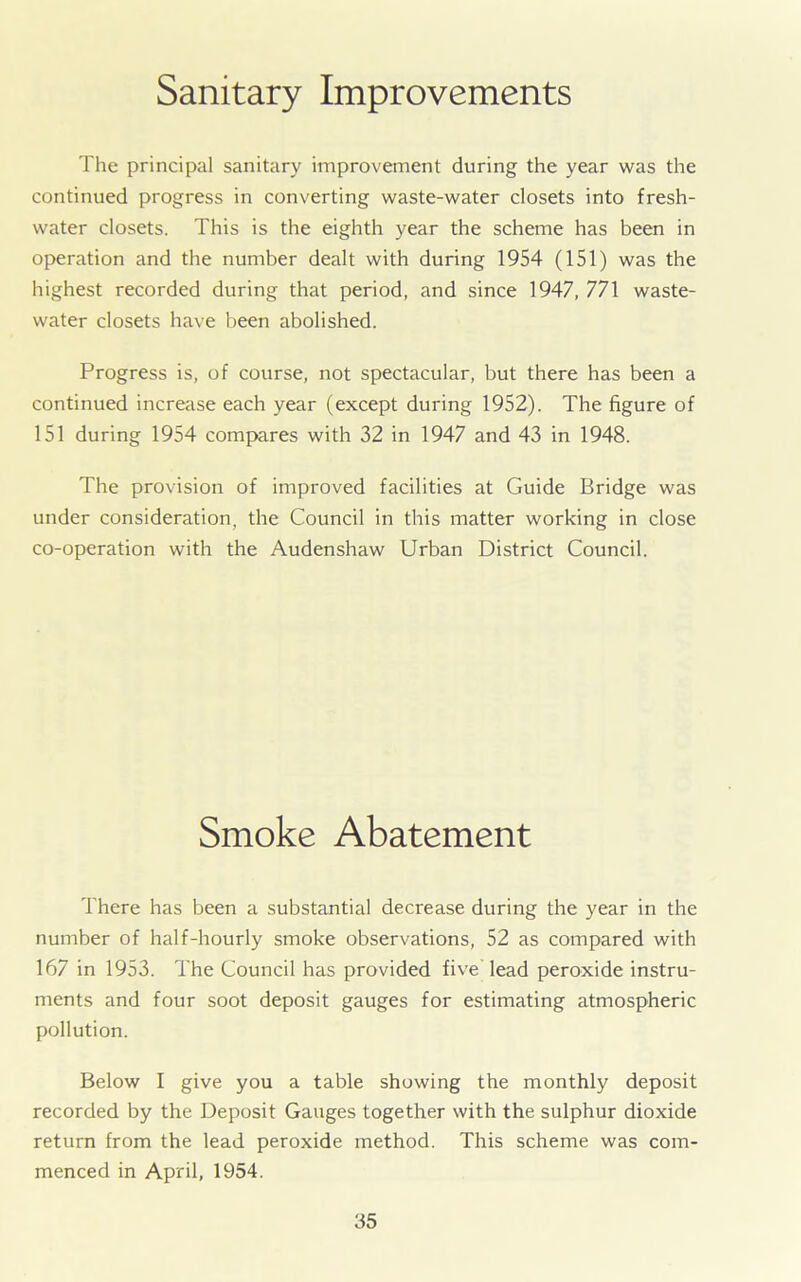 Sanitary Improvements The principal sanitary improvement during the year was the continued progress in converting waste-water closets into fresh- water closets. This is the eighth year the scheme has been in operation and the number dealt with during 1954 (151) was the highest recorded during that period, and since 1947, 771 waste- water closets have been abolished. Progress is, of course, not spectacular, but there has been a continued increase each year (except during 1952). The figure of 151 during 1954 compares with 32 in 1947 and 43 in 1948. The provision of improved facilities at Guide Bridge was under consideration, the Council in this matter working in close co-operation with the Audenshaw Urban District Council. Smoke Abatement There has been a substantial decrease during the year in the number of half-hourly smoke observations, 52 as compared with 167 in 1953. The Council has provided five lead peroxide instru- ments and four soot deposit gauges for estimating atmospheric pollution. Below I give you a table showing the monthly deposit recorded by the Deposit Gauges together with the sulphur dioxide return from the lead peroxide method. This scheme was com- menced in April, 1954.
