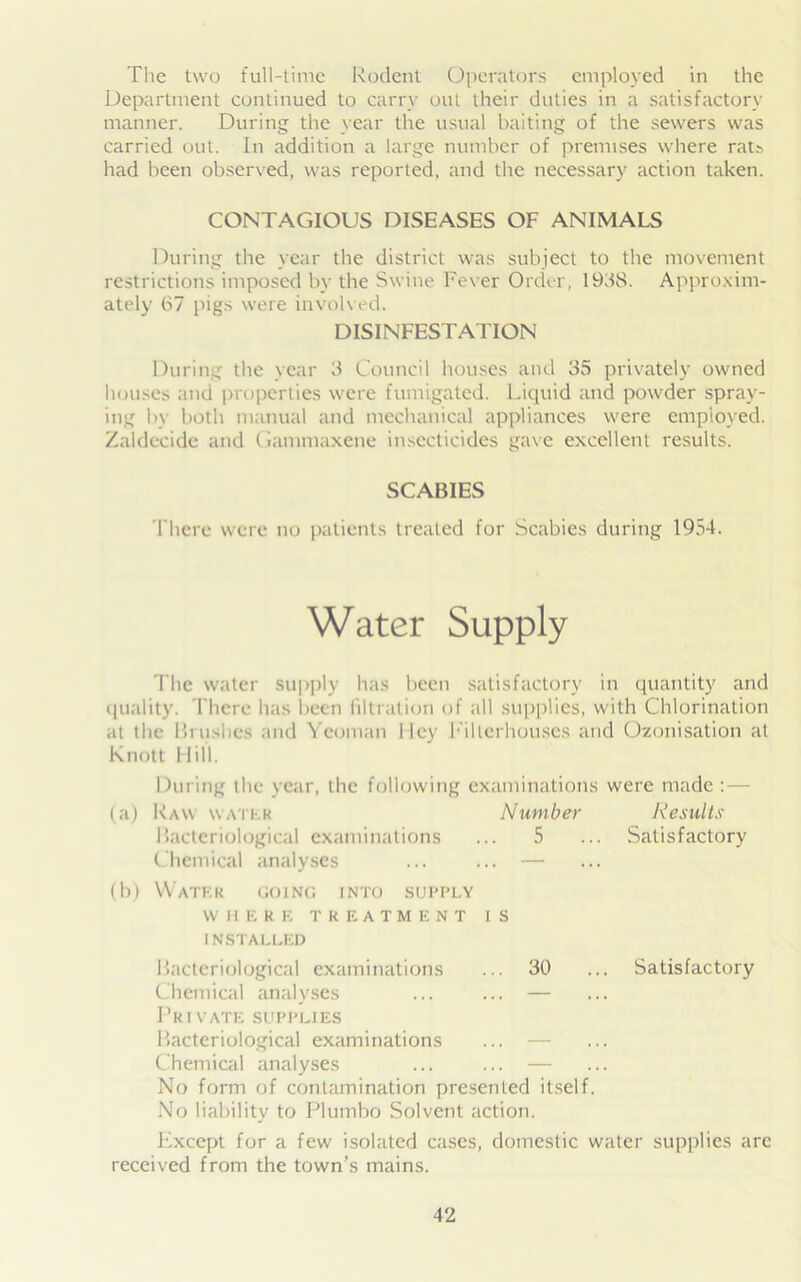 The two full-time Rodent Operators employed in the Department continued to carry out their duties in a satisfactory manner. During the year the usual baiting of the sewers was carried out. In addition a large number of premises where rats had been observed, was reported, and the necessary action taken. CONTAGIOUS DISEASES OF ANIMALS During the year the district was subject to the movement restrictions imposed by the Swine Fever Order, 1938. Approxim- ately 67 pigs were involved. DISINFESTATION During the year 3 Council houses and 35 privately owned houses and properties were fumigated. Liquid and powder spray- ing by both manual and mechanical appliances were employed. Zaldecide and (iammaxene insecticides gave excellent results. SCABIES There were no patients treated for Scabies during 1954. Water Supply The water supply has been satisfactory in quantity and quality. There lias been filtration of all supplies, with Chlorination at the Brushes and Yeoman I ley Fillerhouscs and Ozonisation at Knott Hill. During the year, the following examinations were made : — (a) Raw water Number Results Bacteriological examinations ... 5 ... Satisfactory Chemical analyses ... ... — (b) Water going into supply WHERE TREATMENT IS INSTALLED Bacteriological examinations ... 30 ... Satisfactory Chemical analyses ... ... — Private supplies Bacteriological examinations ... — Chemical analyses ... ... — No form of contamination presented itself. No liability to Plumbo Solvent action. Except for a few isolated cases, domestic water supplies are received from the town’s mains.