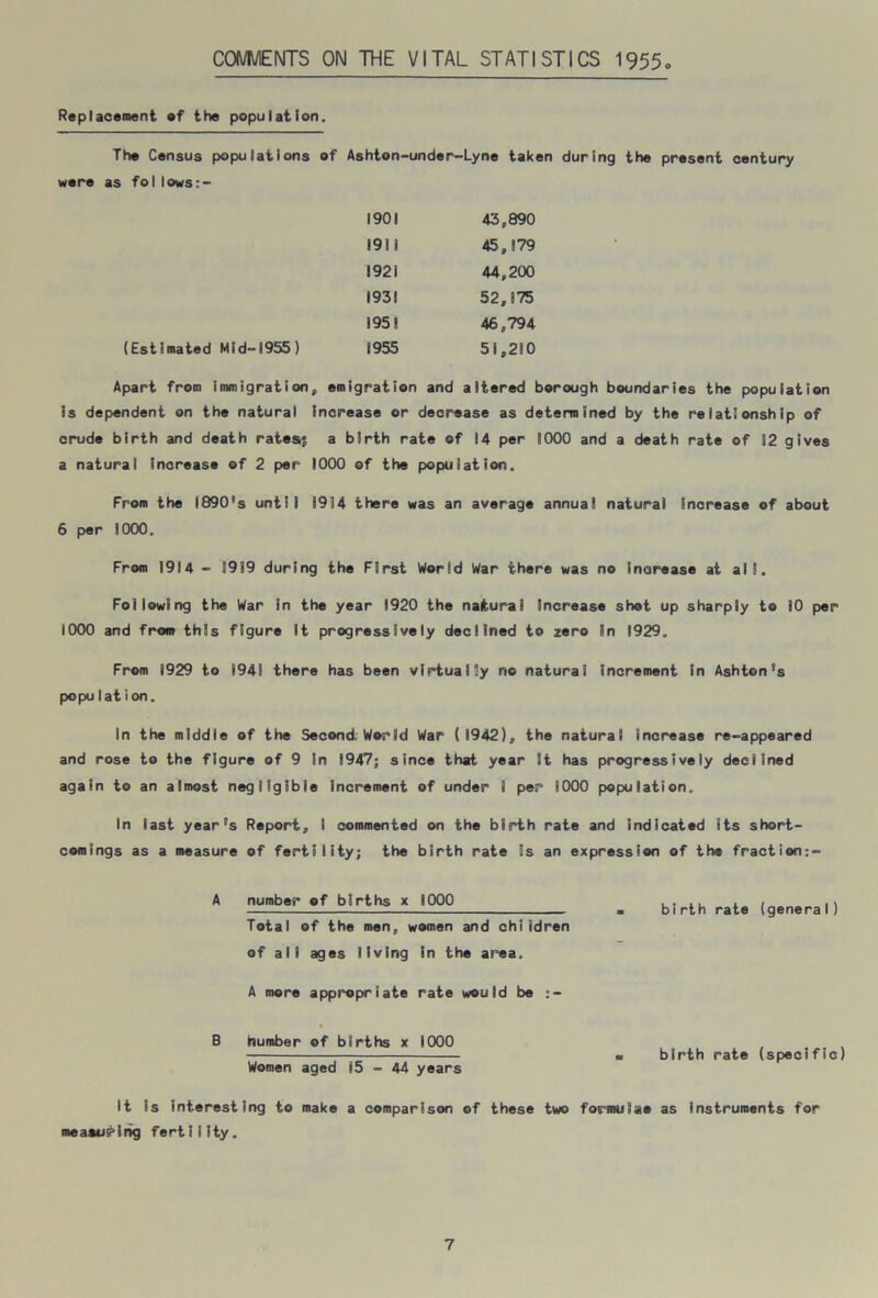 COMMENTS ON THE VITAL STATISTICS 1955 Replacement ef the population. The Census populations of Ashton-under-Lyne taken during the present century were as follows:- 1901 43,890 1911 45,179 1921 44,200 1931 52,875 1958 46,794 (Estimated Mid-1955) 1955 51,210 Apart from immigration, emigration and altered borough boundaries the population is dependent on the natural increase or decrease as determined by the relationship of crude birth and death rates; a birth rate of 14 per 1000 and a death rate of 12 gives a natural increase of 2 per 1000 of the population. From the 1890's until 8914 there was an average annua! natural increase of about 6 per 1000. From 1914 - 3919 during the First World War there was no increase at all. Following the War in the year 1920 the natural increase shot up sharply to 10 per 1000 and from this figure it progressively declined to zero in 1929, From 1929 to 1941 there has been virtually no natural increment in Ashton's popuI at ion. In the middle of the Second; World War (1942), the natural increase re-appeared and rose to the figure of 9 in 1947; since that year it has progressively declined again to an almost negligible Increment of under 1 per 1000 population. In last year's Report, I commented on the birth rate and indicated its short- comings as a measure of fertility; the birth rate is an expression of the fraction:- A number of births x 1000 Total of the men, women and children of all ages living in the area. A more appropriate rate would be B dumber of births x 1000 Women aged 15 - 44 years birth rate (genera I) birth rate (specific) It is interesting to make a comparison of these two formulae as instruments for meaeupihg fertility.